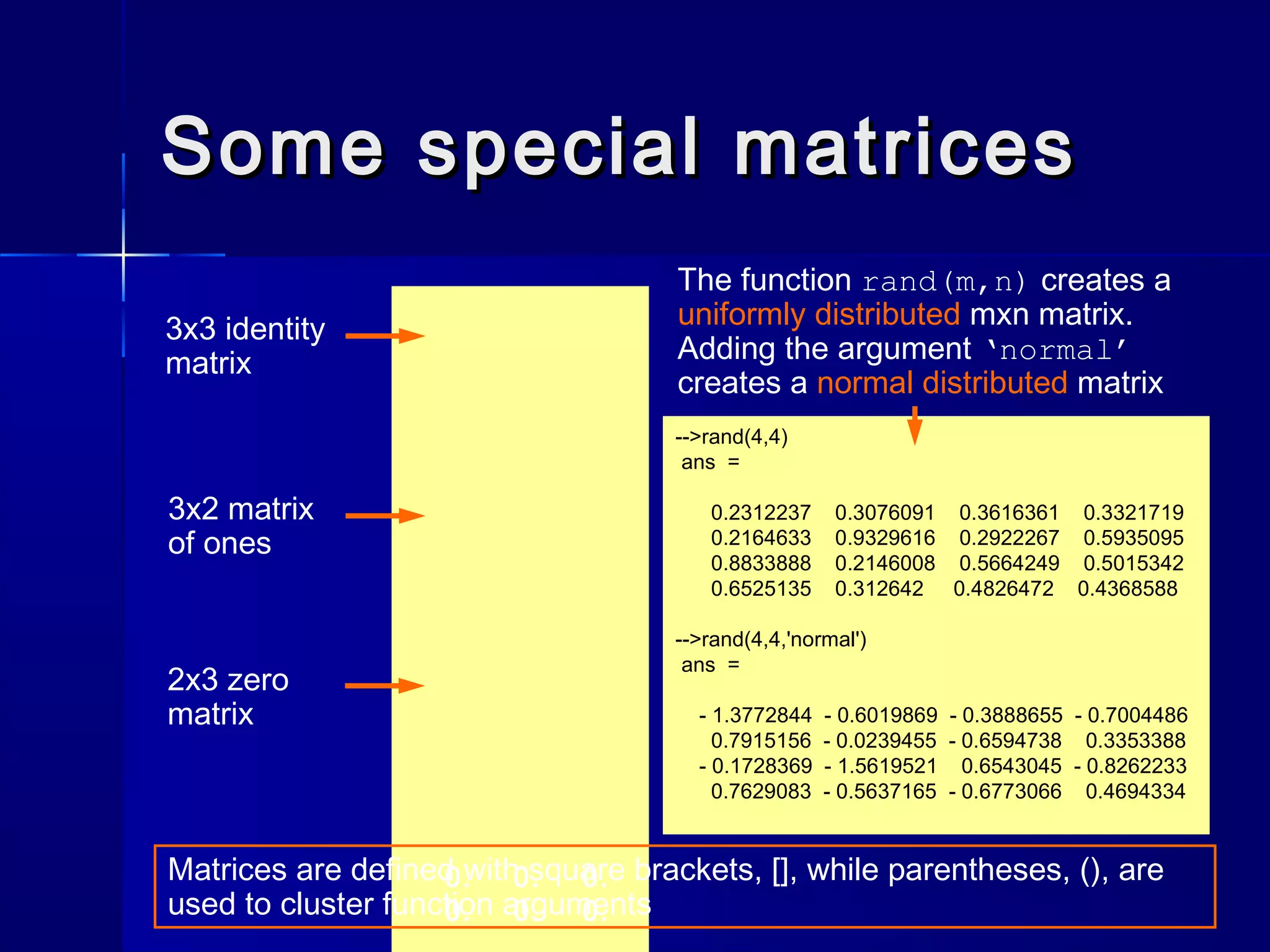 Some special matricesSome special matrices
0. 0. 0.
0. 0. 0.
3x3 identity
matrix
3x2 matrix
of ones
2x3 zero
matrix
-->rand(4,4)
ans =
0.2312237 0.3076091 0.3616361 0.3321719
0.2164633 0.9329616 0.2922267 0.5935095
0.8833888 0.2146008 0.5664249 0.5015342
0.6525135 0.312642 0.4826472 0.4368588
-->rand(4,4,'normal')
ans =
- 1.3772844 - 0.6019869 - 0.3888655 - 0.7004486
0.7915156 - 0.0239455 - 0.6594738 0.3353388
- 0.1728369 - 1.5619521 0.6543045 - 0.8262233
0.7629083 - 0.5637165 - 0.6773066 0.4694334
The function rand(m,n) creates a
uniformly distributed mxn matrix.
Adding the argument ‘normal’
creates a normal distributed matrix
Matrices are defined with square brackets, [], while parentheses, (), are
used to cluster function arguments
 