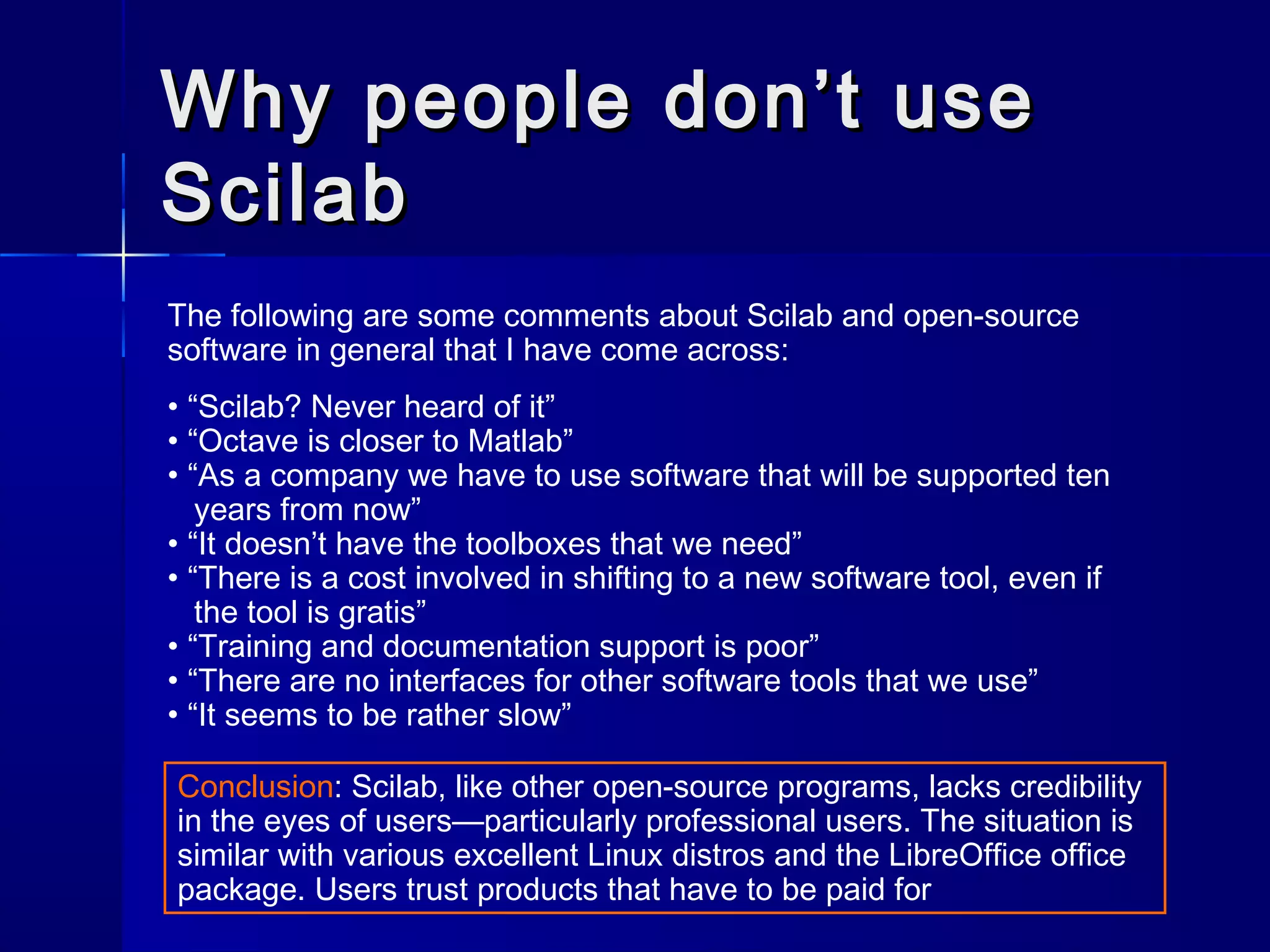 Why people don’t useWhy people don’t use
ScilabScilab
The following are some comments about Scilab and open-source
software in general that I have come across:
• “Scilab? Never heard of it”
• “Octave is closer to Matlab”
• “As a company we have to use software that will be supported ten
years from now”
• “It doesn’t have the toolboxes that we need”
• “There is a cost involved in shifting to a new software tool, even if
the tool is gratis”
• “Training and documentation support is poor”
• “There are no interfaces for other software tools that we use”
• “It seems to be rather slow”
Conclusion: Scilab, like other open-source programs, lacks credibility
in the eyes of users—particularly professional users. The situation is
similar with various excellent Linux distros and the LibreOffice office
package. Users trust products that have to be paid for
 
