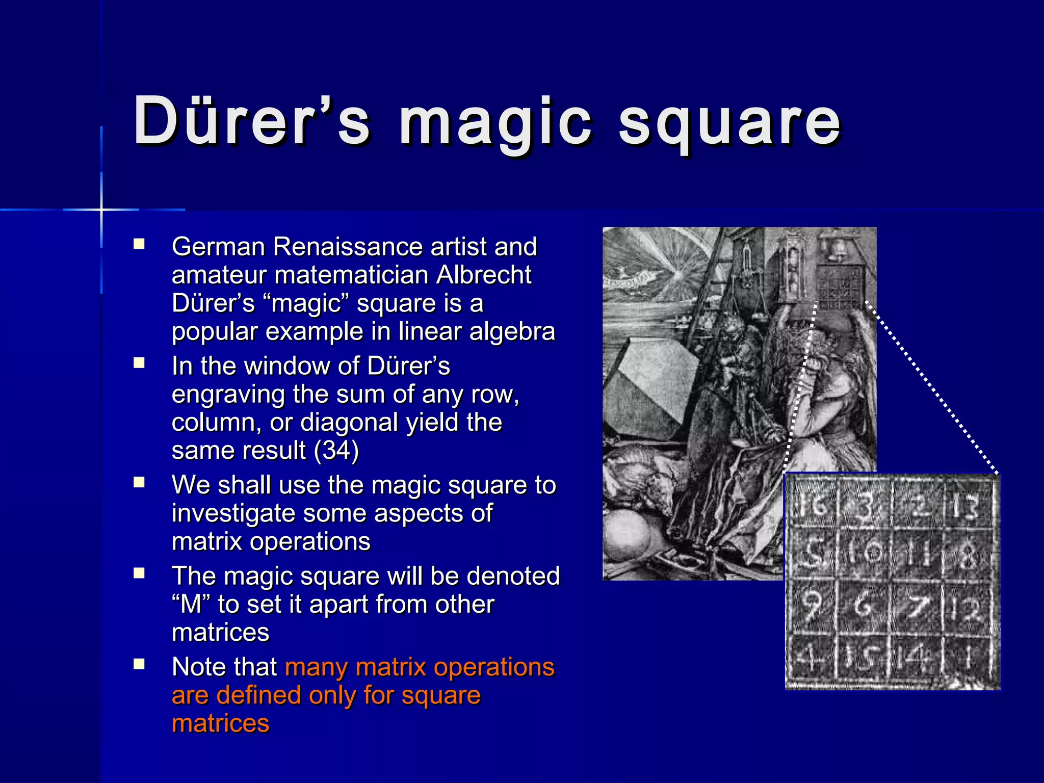 Dürer’s magic squareDürer’s magic square
 German Renaissance artist andGerman Renaissance artist and
amateur matematician Albrechtamateur matematician Albrecht
Dürer’s “magic” square is aDürer’s “magic” square is a
popular example in linear algebrapopular example in linear algebra
 In the window of Dürer’sIn the window of Dürer’s
engraving the sum of any row,engraving the sum of any row,
column, or diagonal yield thecolumn, or diagonal yield the
same result (34)same result (34)
 We shall use the magic square toWe shall use the magic square to
investigate some aspects ofinvestigate some aspects of
matrix operationsmatrix operations
 The magic square will be denotedThe magic square will be denoted
“M” to set it apart from other“M” to set it apart from other
matricesmatrices
 Note thatNote that many matrix operationsmany matrix operations
are defined only for squareare defined only for square
matricesmatrices
 