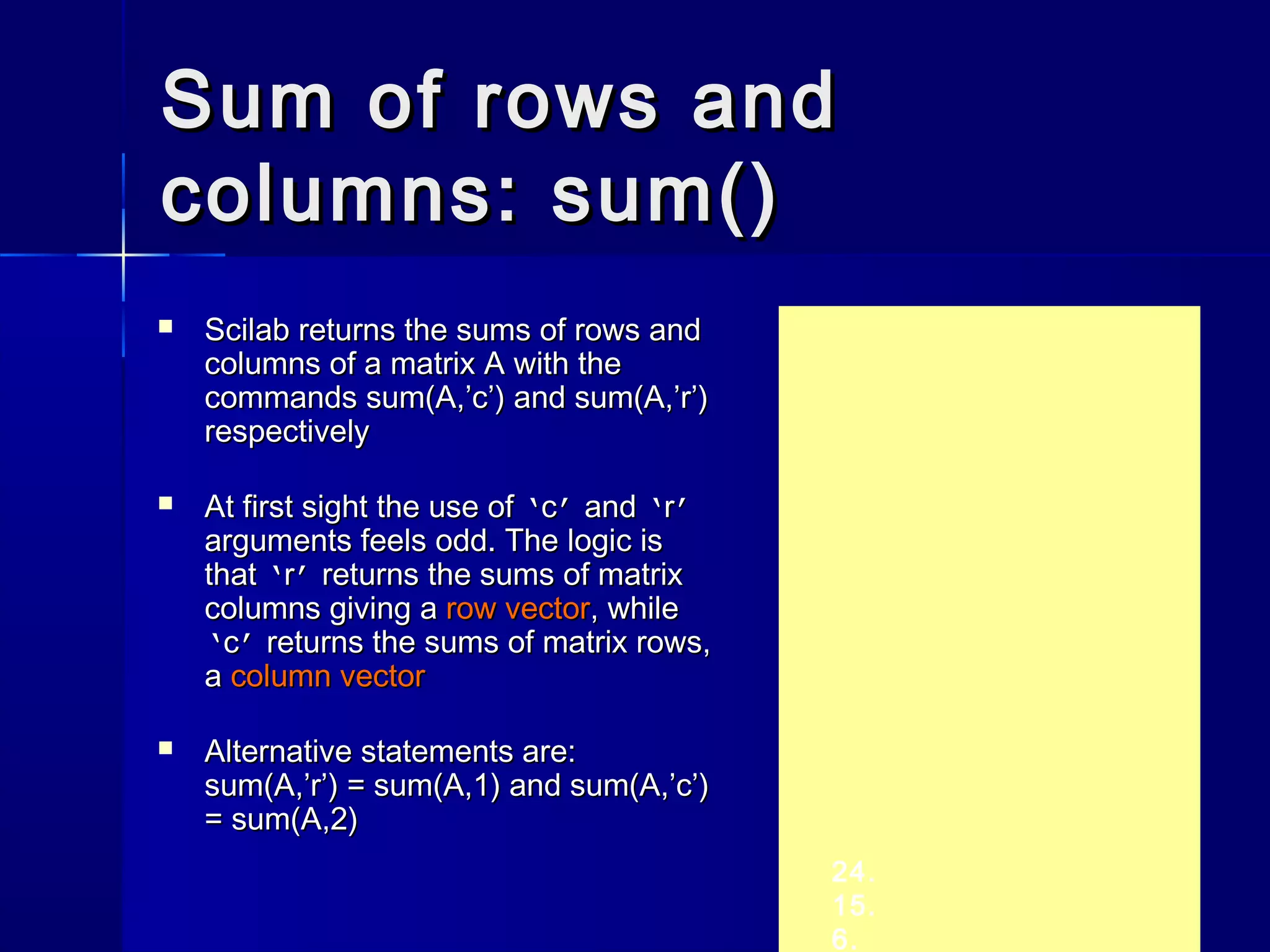 Sum of rows andSum of rows and
columns: sum()columns: sum()
24.
15.
6.
 Scilab returns the sums of rows andScilab returns the sums of rows and
columns of a matrix A with thecolumns of a matrix A with the
commandscommands sum(A,’c’)sum(A,’c’) andand sum(A,’r’)sum(A,’r’)
respectivelyrespectively
 At first sight the use ofAt first sight the use of ‘‘cc’’ andand ‘‘rr’’
arguments feels odd. The logic isarguments feels odd. The logic is
thatthat ‘‘rr’’ returns the sums of matrixreturns the sums of matrix
columns giving acolumns giving a row vectorrow vector, while, while
‘‘cc’’ returns the sums of matrix rows,returns the sums of matrix rows,
aa column vectorcolumn vector
 Alternative statements are:Alternative statements are:
sum(A,’r’)sum(A,’r’) == sum(A,1)sum(A,1) andand sum(A,’c’)sum(A,’c’)
== sum(A,2)sum(A,2)
 