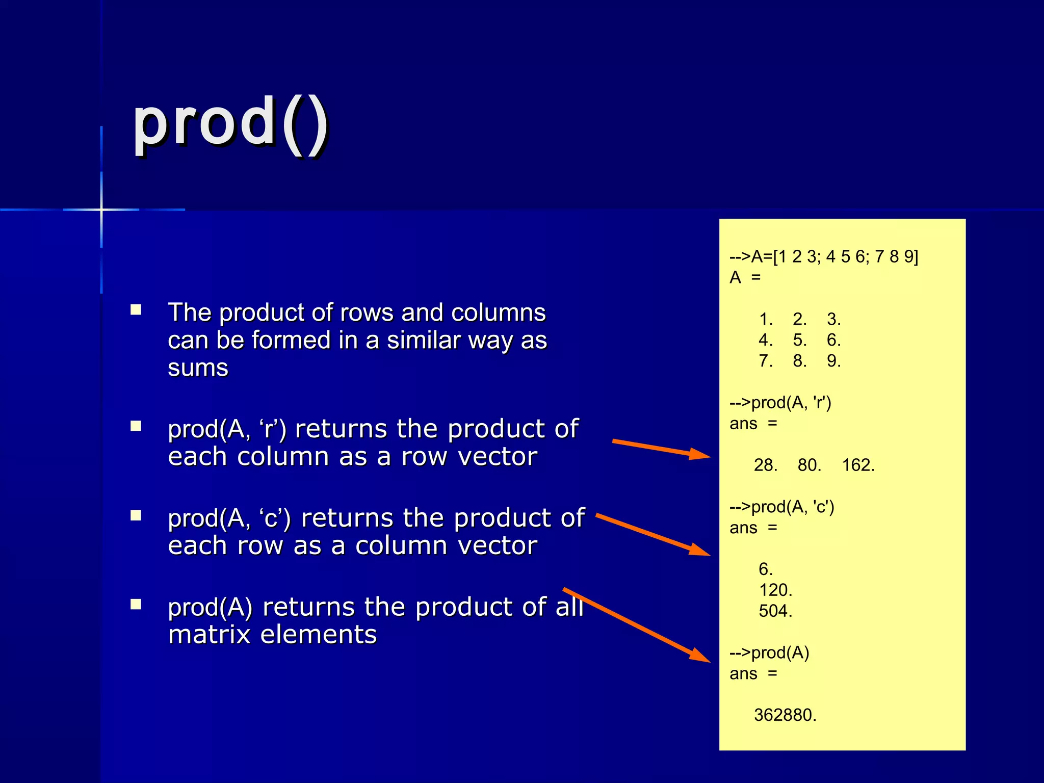 prod()prod()
 The product of rows and columnsThe product of rows and columns
can be formed in a similar way ascan be formed in a similar way as
sumssums
 prod(A, ‘r’)prod(A, ‘r’) returns the product ofreturns the product of
each column as a row vectoreach column as a row vector
 prod(A, ‘c’)prod(A, ‘c’) returns the product ofreturns the product of
each row as a column vectoreach row as a column vector
 prod(A)prod(A) returns the product of allreturns the product of all
matrix elementsmatrix elements
-->A=[1 2 3; 4 5 6; 7 8 9]
A =
1. 2. 3.
4. 5. 6.
7. 8. 9.
-->prod(A, 'r')
ans =
28. 80. 162.
-->prod(A, 'c')
ans =
6.
120.
504.
-->prod(A)
ans =
362880.
 