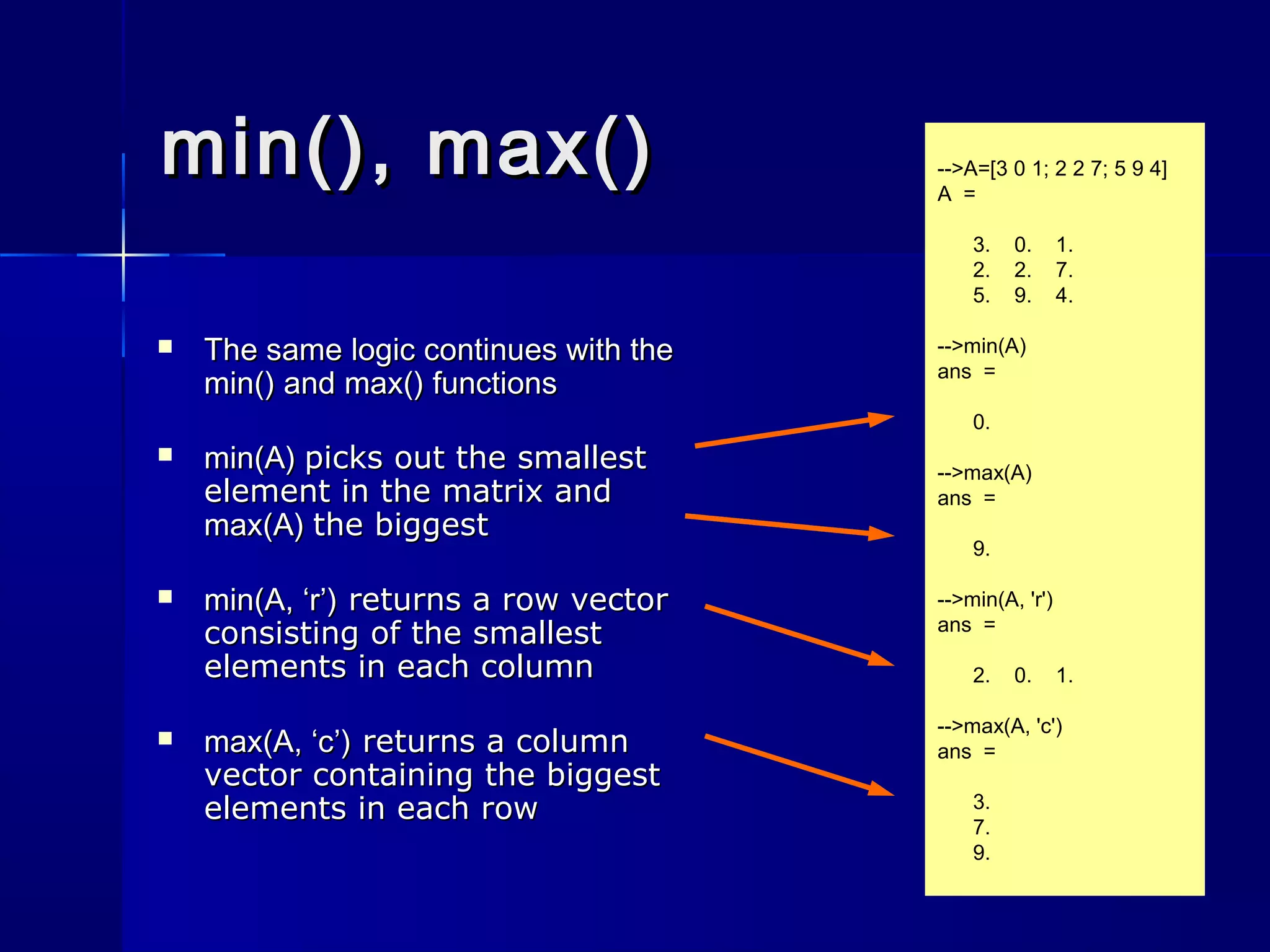 min(), max()min(), max()
 The same logic continues with theThe same logic continues with the
min()min() andand max()max() functionsfunctions
 min(A)min(A) picks out the smallestpicks out the smallest
element in the matrix andelement in the matrix and
max(A)max(A) the biggestthe biggest
 min(A, ‘r’)min(A, ‘r’) returns a row vectorreturns a row vector
consisting of the smallestconsisting of the smallest
elements in each columnelements in each column
 max(A, ‘c’)max(A, ‘c’) returns a columnreturns a column
vector containing the biggestvector containing the biggest
elements in each rowelements in each row
-->A=[3 0 1; 2 2 7; 5 9 4]
A =
3. 0. 1.
2. 2. 7.
5. 9. 4.
-->min(A)
ans =
0.
-->max(A)
ans =
9.
-->min(A, 'r')
ans =
2. 0. 1.
-->max(A, 'c')
ans =
3.
7.
9.
 