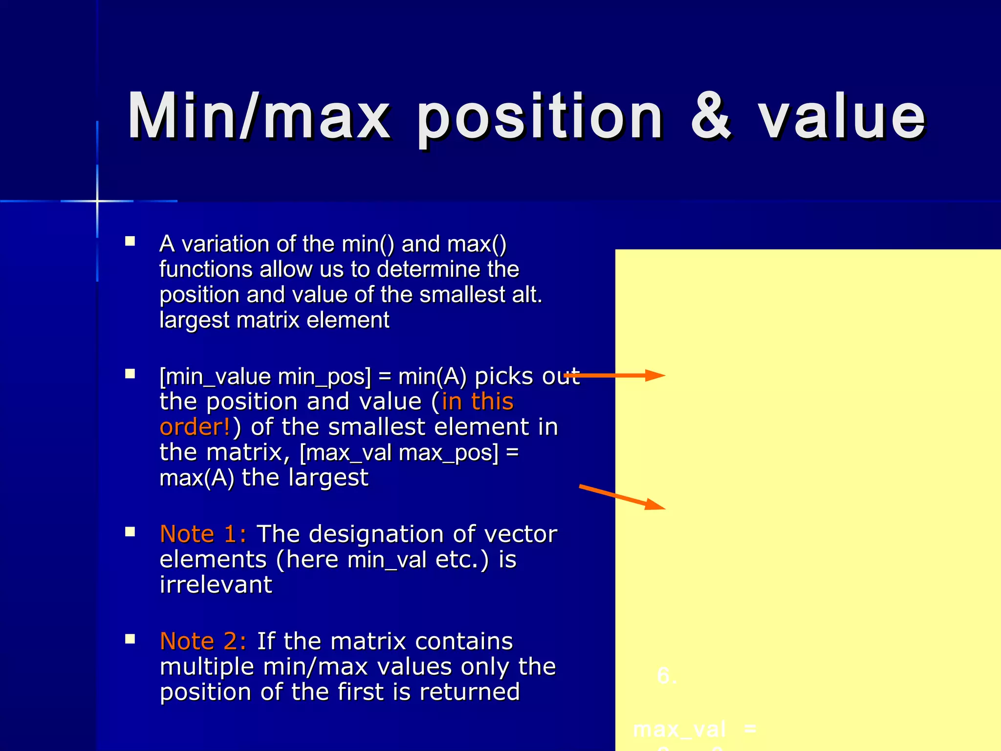 6.
max_val =
Min/max position & valueMin/max position & value
 A variation of theA variation of the min()min() andand max()max()
functions allow us to determine thefunctions allow us to determine the
position and value of the smallest alt.position and value of the smallest alt.
largest matrix elementlargest matrix element
 [min_value min_pos] = min(A)[min_value min_pos] = min(A) picks outpicks out
the position and value (the position and value (in thisin this
order!order!) of the smallest element in) of the smallest element in
the matrix,the matrix, [max_val max_pos] =[max_val max_pos] =
max(A)max(A) the largestthe largest
 Note 1:Note 1: The designation of vectorThe designation of vector
elements (hereelements (here min_valmin_val etc.) isetc.) is
irrelevantirrelevant
 Note 2:Note 2: If the matrix containsIf the matrix contains
multiple min/max values only themultiple min/max values only the
position of the first is returnedposition of the first is returned
 