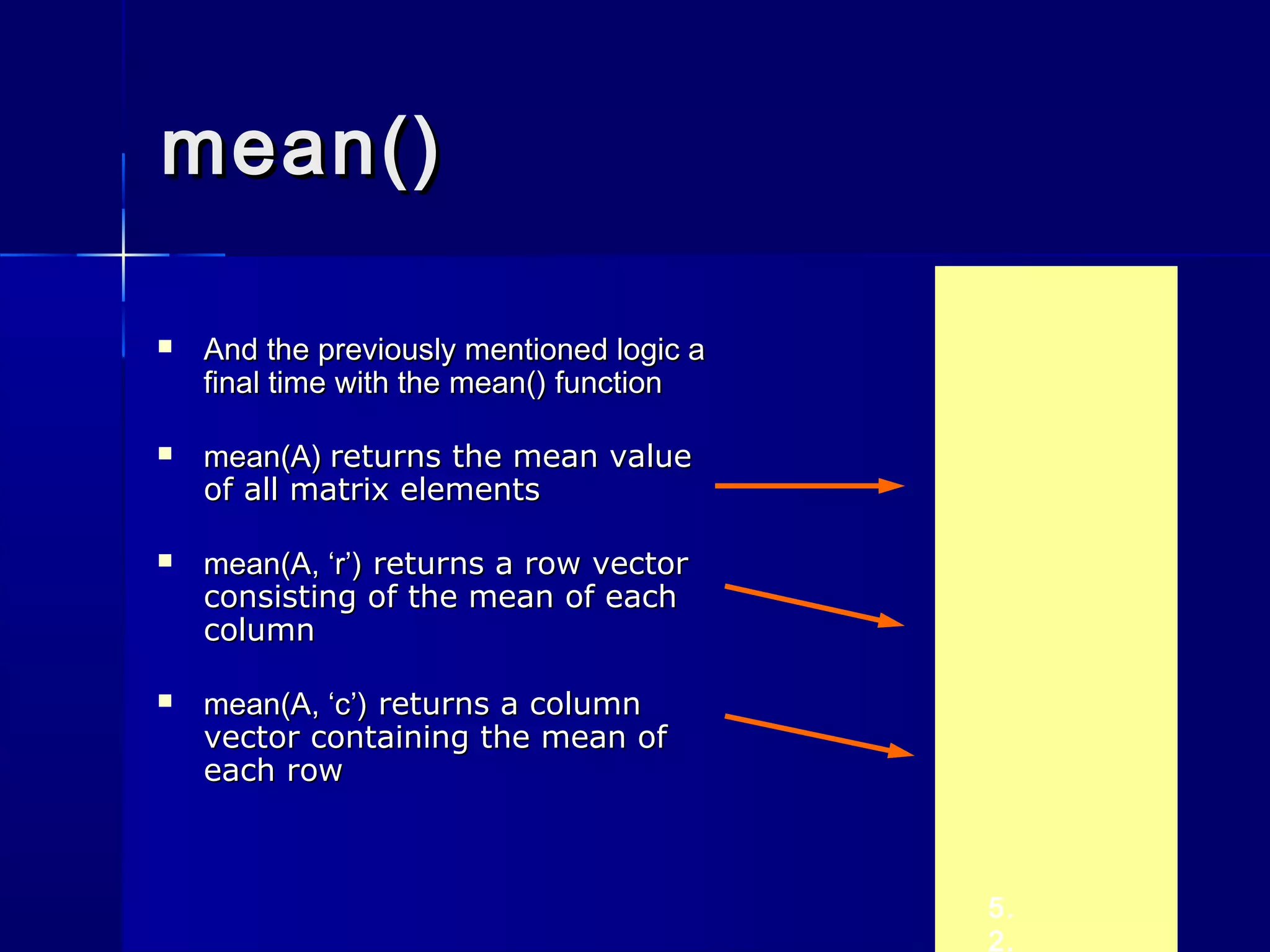 mean()mean()
 And the previously mentioned logic aAnd the previously mentioned logic a
final time with thefinal time with the mean()mean() functionfunction
 mean(A)mean(A) returns the mean valuereturns the mean value
of all matrix elementsof all matrix elements
 mean(A, ‘r’)mean(A, ‘r’) returns a row vectorreturns a row vector
consisting of the mean of eachconsisting of the mean of each
columncolumn
 mean(A, ‘c’)mean(A, ‘c’) returns a columnreturns a column
vector containing the mean ofvector containing the mean of
each roweach row
5.
2.
 