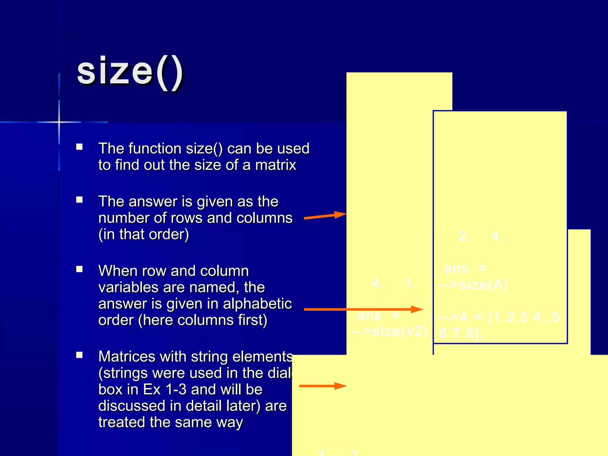 size()size()
 The functionThe function size()size() can be usedcan be used
to find out the size of a matrixto find out the size of a matrix
 The answer is given as theThe answer is given as the
number of rows and columnsnumber of rows and columns
(in that order)(in that order)
 When row and columnWhen row and column
variables are named, thevariables are named, the
answer is given in alphabeticanswer is given in alphabetic
order (here columns first)order (here columns first)
 Matrices with string elementsMatrices with string elements
(strings were used in the dialog(strings were used in the dialog
box in Ex 1-3 and will bebox in Ex 1-3 and will be
discussed in detail later) arediscussed in detail later) are
treated the same waytreated the same way
4. 1.
ans =
-->size(v2)
1. 4.
ans =
-->size(v1)
-->v2 = v1';
2.
n =
3.
m =
2. 4.
ans =
-->size(A)
-->A = [1 2 3 4; 5
6 7 8];
 