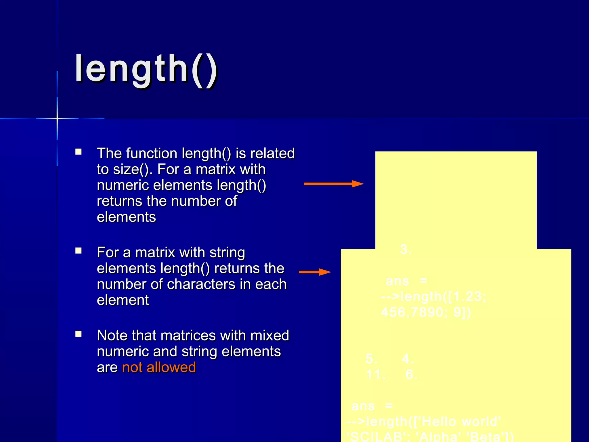 length()length()
 The functionThe function length()length() is relatedis related
toto size()size(). For a matrix with. For a matrix with
numeric elementsnumeric elements length()length()
returns the number ofreturns the number of
elementselements
 For a matrix with stringFor a matrix with string
elementselements length()length() returns thereturns the
number of characters in eachnumber of characters in each
elementelement
 Note that matrices with mixedNote that matrices with mixed
numeric and string elementsnumeric and string elements
areare not allowednot allowed
5. 4.
11. 6.
ans =
-->length(['Hello world'
'SCILAB'; 'Alpha' 'Beta'])
3.
ans =
-->length([1.23;
456,7890; 9])
 