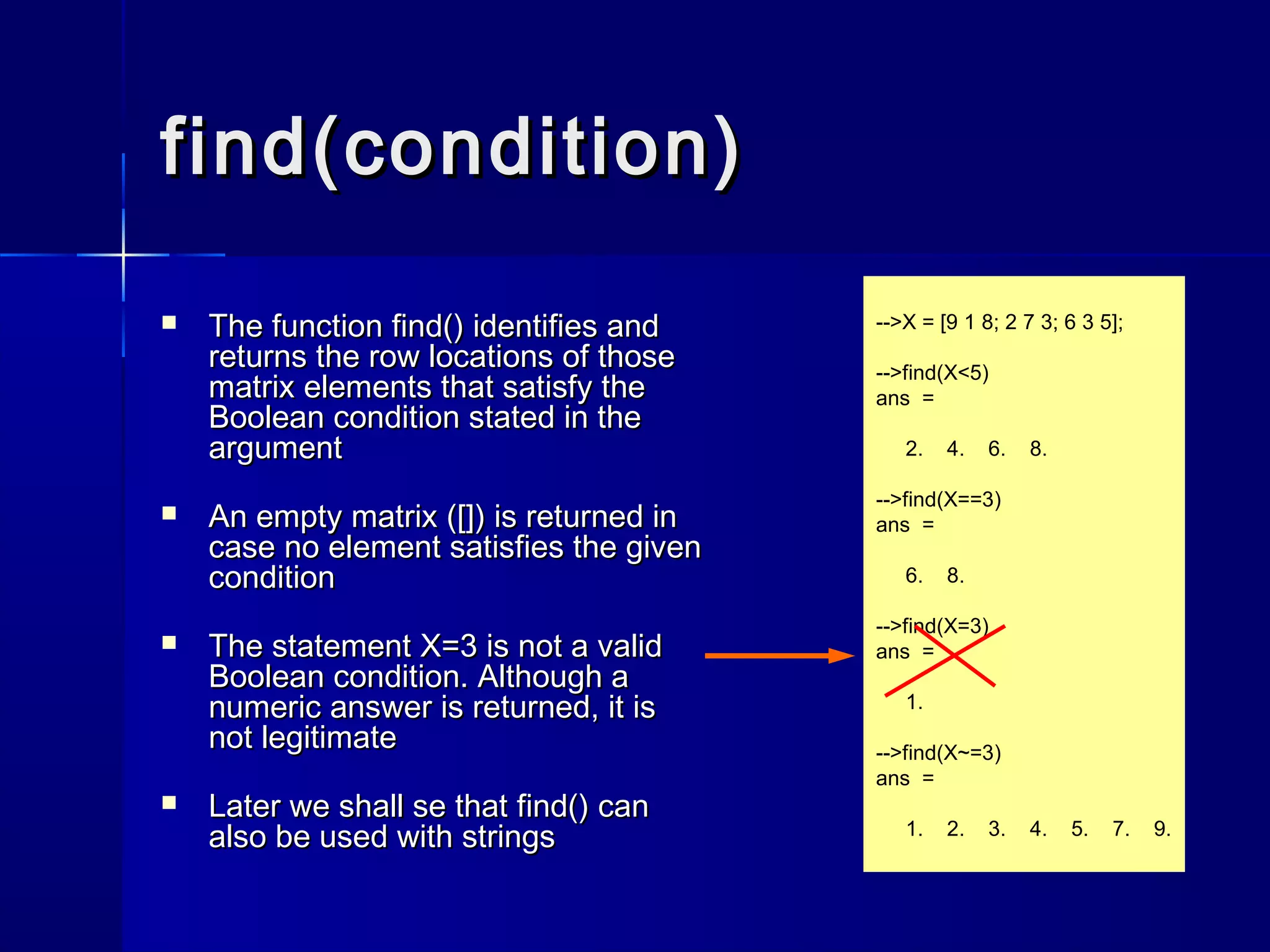 find(condition)find(condition)
 The functionThe function find()find() identifies andidentifies and
returns the row locations of thosereturns the row locations of those
matrix elements that satisfy thematrix elements that satisfy the
Boolean condition stated in theBoolean condition stated in the
argumentargument
 An empty matrix ([]) is returned inAn empty matrix ([]) is returned in
case no element satisfies the givencase no element satisfies the given
conditioncondition
 The statementThe statement X=3X=3 is not a validis not a valid
Boolean condition. Although aBoolean condition. Although a
numeric answer is returned, it isnumeric answer is returned, it is
not legitimatenot legitimate
 Later we shall se thatLater we shall se that find()find() cancan
also be used with stringsalso be used with strings
-->X = [9 1 8; 2 7 3; 6 3 5];
-->find(X<5)
ans =
2. 4. 6. 8.
-->find(X==3)
ans =
6. 8.
-->find(X=3)
ans =
1.
-->find(X~=3)
ans =
1. 2. 3. 4. 5. 7. 9.
 