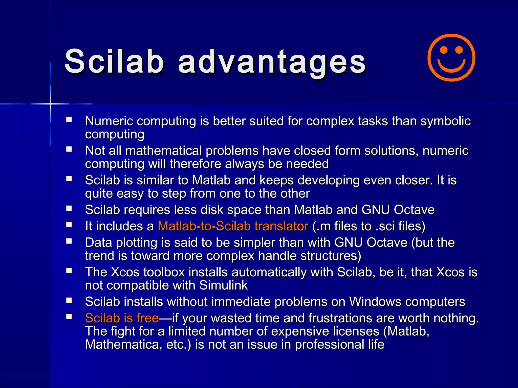 Scilab advantagesScilab advantages
 Numeric computing is better suited for complex tasks than symbolicNumeric computing is better suited for complex tasks than symbolic
computingcomputing
 Not all mathematical problems have closed form solutions, numericNot all mathematical problems have closed form solutions, numeric
computing will therefore always be neededcomputing will therefore always be needed
 Scilab is similar to Matlab and keeps developing even closer. It isScilab is similar to Matlab and keeps developing even closer. It is
quite easy to step from one to the otherquite easy to step from one to the other
 Scilab requires less disk space than Matlab and GNU OctaveScilab requires less disk space than Matlab and GNU Octave
 It includes aIt includes a Matlab-to-Scilab translatorMatlab-to-Scilab translator (.m files to .sci files)(.m files to .sci files)
 Data plotting is said to be simpler than with GNU Octave (but theData plotting is said to be simpler than with GNU Octave (but the
trend is toward more complex handle structures)trend is toward more complex handle structures)
 The Xcos toolbox installs automatically with Scilab, be it, that Xcos isThe Xcos toolbox installs automatically with Scilab, be it, that Xcos is
not compatible with Simulinknot compatible with Simulink
 Scilab installs without immediate problems on Windows computersScilab installs without immediate problems on Windows computers
 Scilab is freeScilab is free—if your wasted time and frustrations are worth nothing.—if your wasted time and frustrations are worth nothing.
The fight for a limited number of expensive licenses (Matlab,The fight for a limited number of expensive licenses (Matlab,
Mathematica, etc.) is not an issue in professional lifeMathematica, etc.) is not an issue in professional life

 