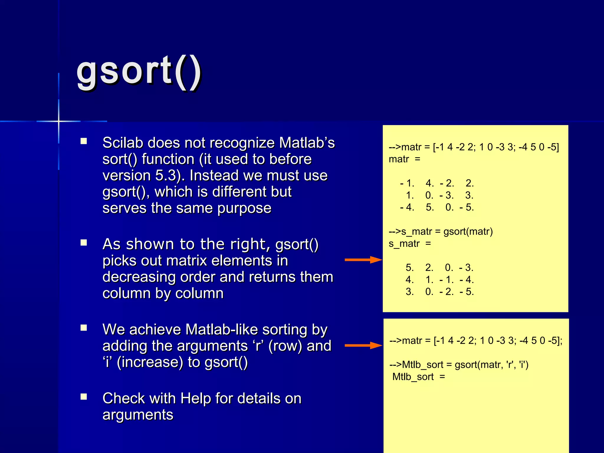 -->matr = [-1 4 -2 2; 1 0 -3 3; -4 5 0 -5]
matr =
- 1. 4. - 2. 2.
1. 0. - 3. 3.
- 4. 5. 0. - 5.
-->s_matr = gsort(matr)
s_matr =
5. 2. 0. - 3.
4. 1. - 1. - 4.
3. 0. - 2. - 5.
gsort()gsort()
 Scilab does not recognize Matlab’sScilab does not recognize Matlab’s
sort()sort() function (it used to beforefunction (it used to before
version 5.3). Instead we must useversion 5.3). Instead we must use
gsort()gsort(), which is different but, which is different but
serves the same purposeserves the same purpose
 As shown to the right,As shown to the right, gsort()gsort()
picks out matrix elements inpicks out matrix elements in
decreasing order and returns themdecreasing order and returns them
column by columncolumn by column
 We achieve Matlab-like sorting byWe achieve Matlab-like sorting by
adding the arguments ‘r’ (row) andadding the arguments ‘r’ (row) and
‘i’ (increase) to‘i’ (increase) to gsort()gsort()
 Check withCheck with HelpHelp for details onfor details on
argumentsarguments
-->matr = [-1 4 -2 2; 1 0 -3 3; -4 5 0 -5];
-->Mtlb_sort = gsort(matr, 'r', 'i')
Mtlb_sort =
 