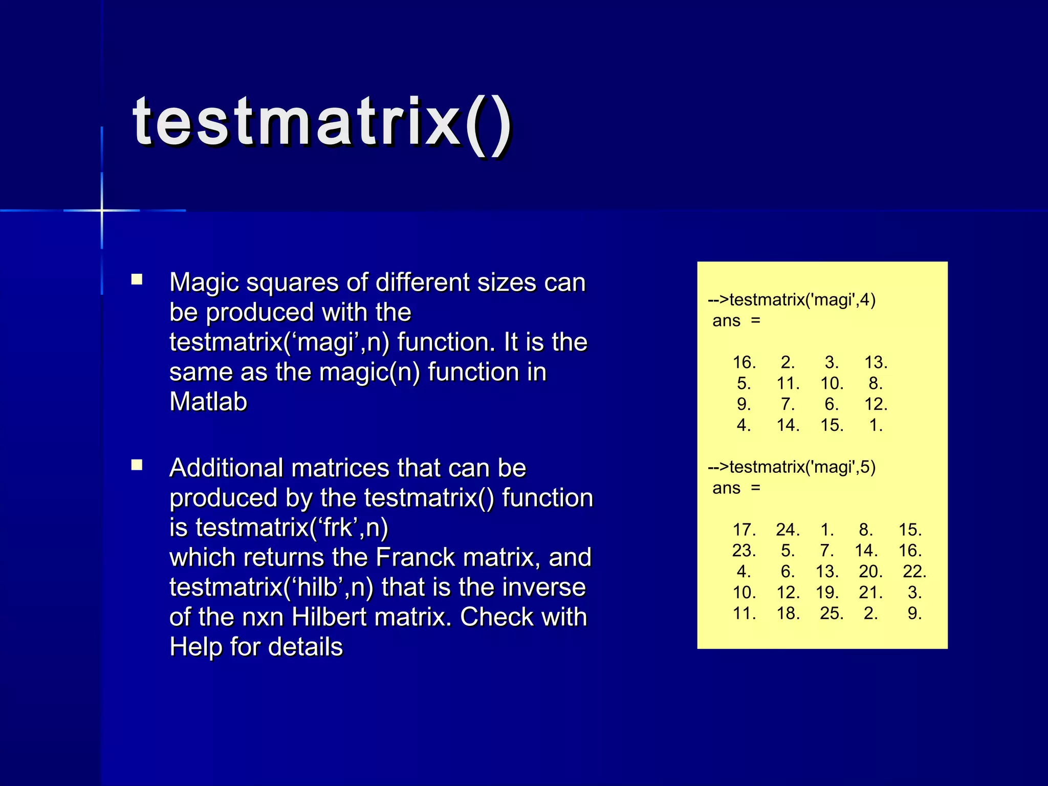 testmatrix()testmatrix()
-->testmatrix('magi',4)
ans =
16. 2. 3. 13.
5. 11. 10. 8.
9. 7. 6. 12.
4. 14. 15. 1.
-->testmatrix('magi',5)
ans =
17. 24. 1. 8. 15.
23. 5. 7. 14. 16.
4. 6. 13. 20. 22.
10. 12. 19. 21. 3.
11. 18. 25. 2. 9.
 Magic squares of different sizes canMagic squares of different sizes can
be produced with thebe produced with the
testmatrix(‘magi’,n)testmatrix(‘magi’,n) function. It is thefunction. It is the
same as thesame as the magic(n)magic(n) function infunction in
MatlabMatlab
 Additional matrices that can beAdditional matrices that can be
produced by theproduced by the testmatrix()testmatrix() functionfunction
isis testmatrix(‘frk’,n)testmatrix(‘frk’,n)
which returns the Franck matrix, andwhich returns the Franck matrix, and
testmatrix(‘hilb’,n)testmatrix(‘hilb’,n) that is the inversethat is the inverse
of the nxn Hilbert matrix. Check withof the nxn Hilbert matrix. Check with
HelpHelp for detailsfor details
 