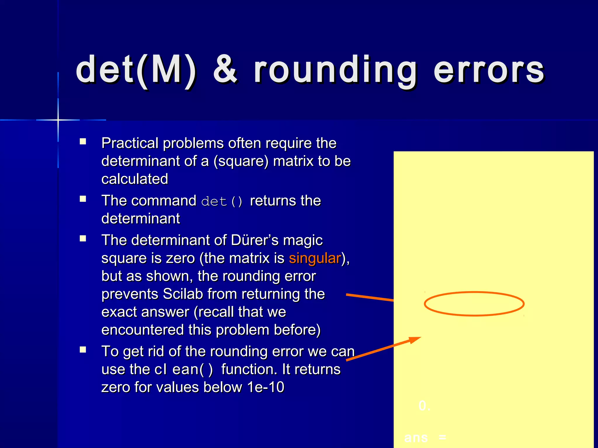 det(M) & rounding errorsdet(M) & rounding errors
 Practical problems often require thePractical problems often require the
determinant of a (square) matrix to bedeterminant of a (square) matrix to be
calculatedcalculated
 The commandThe command det()det() returns thereturns the
determinantdeterminant
 The determinant of Dürer’s magicThe determinant of Dürer’s magic
square is zero (the matrix issquare is zero (the matrix is singularsingular),),
but as shown, the rounding errorbut as shown, the rounding error
prevents Scilab from returning theprevents Scilab from returning the
exact answer (recall that weexact answer (recall that we
encountered this problem before)encountered this problem before)
 To get rid of the rounding error we canTo get rid of the rounding error we can
use theuse the cl ean( )cl ean( ) function. It returnsfunction. It returns
zero for values below 1e-10zero for values below 1e-10
0.
ans =
 