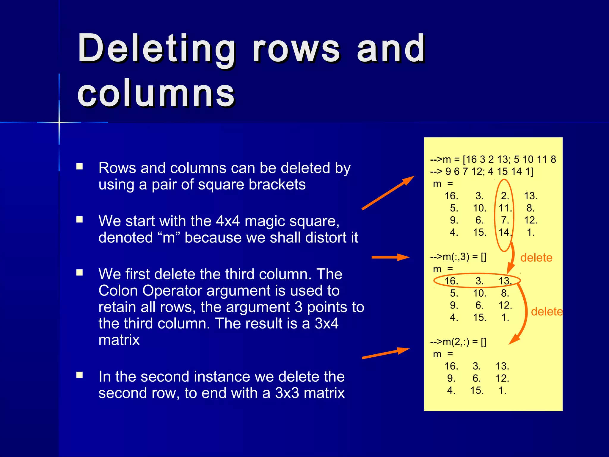 Deleting rows andDeleting rows and
columnscolumns
 Rows and columns can be deleted by
using a pair of square brackets
 We start with the 4x4 magic square,
denoted “m” because we shall distort it
 We first delete the third column. The
Colon Operator argument is used to
retain all rows, the argument 3 points to
the third column. The result is a 3x4
matrix
 In the second instance we delete the
second row, to end with a 3x3 matrix
-->m = [16 3 2 13; 5 10 11 8
--> 9 6 7 12; 4 15 14 1]
m =
16. 3. 2. 13.
5. 10. 11. 8.
9. 6. 7. 12.
4. 15. 14. 1.
-->m(:,3) = []
m =
16. 3. 13.
5. 10. 8.
9. 6. 12.
4. 15. 1.
-->m(2,:) = []
m =
16. 3. 13.
9. 6. 12.
4. 15. 1.
delete
delete
 