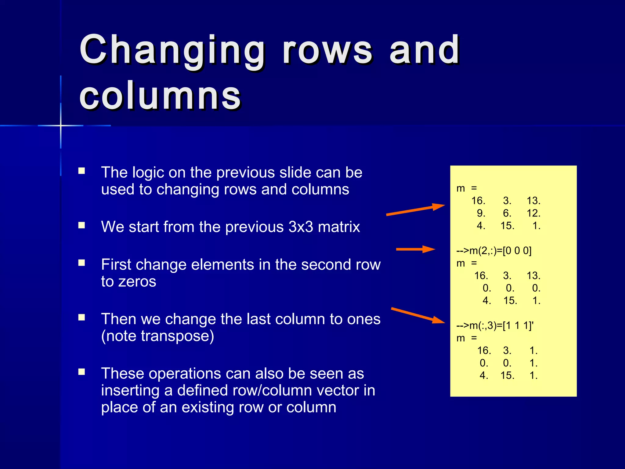 Changing rows andChanging rows and
columnscolumns
 The logic on the previous slide can be
used to changing rows and columns
 We start from the previous 3x3 matrix
 First change elements in the second row
to zeros
 Then we change the last column to ones
(note transpose)
 These operations can also be seen as
inserting a defined row/column vector in
place of an existing row or column
m =
16. 3. 13.
9. 6. 12.
4. 15. 1.
-->m(2,:)=[0 0 0]
m =
16. 3. 13.
0. 0. 0.
4. 15. 1.
-->m(:,3)=[1 1 1]'
m =
16. 3. 1.
0. 0. 1.
4. 15. 1.
 