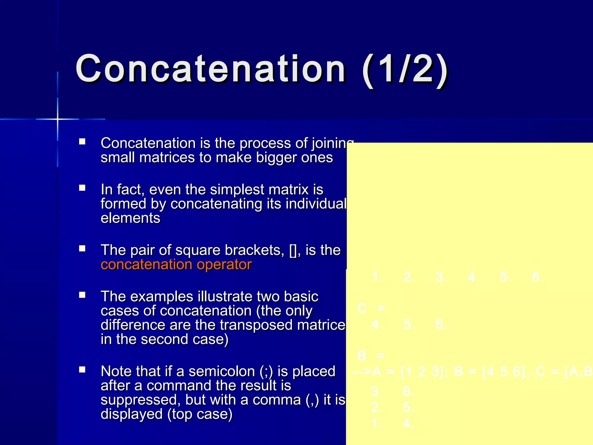 Concatenation (1/2)Concatenation (1/2)
 Concatenation is the process of joiningConcatenation is the process of joining
small matrices to make bigger onessmall matrices to make bigger ones
 In fact, even the simplest matrix isIn fact, even the simplest matrix is
formed by concatenating its individualformed by concatenating its individual
elementselements
 The pair of square brackets, [], is theThe pair of square brackets, [], is the
concatenation operatorconcatenation operator
 The examples illustrate two basicThe examples illustrate two basic
cases of concatenation (the onlycases of concatenation (the only
difference are the transposed matricesdifference are the transposed matrices
in the second case)in the second case)
 Note that if a semicolon (;) is placedNote that if a semicolon (;) is placed
after a command the result isafter a command the result is
suppressed, but with a comma (,) it issuppressed, but with a comma (,) it is
displayed (top case)displayed (top case)
3. 6.
2. 5.
1. 4.
1. 2. 3. 4. 5. 6.
C =
4. 5. 6.
B =
-->A = [1 2 3]; B = [4 5 6], C = [A,B
 