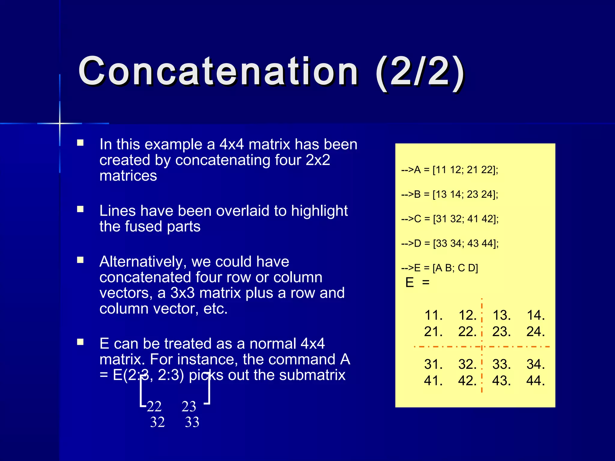 Concatenation (2/2)Concatenation (2/2)
 In this example a 4x4 matrix has been
created by concatenating four 2x2
matrices
 Lines have been overlaid to highlight
the fused parts
 Alternatively, we could have
concatenated four row or column
vectors, a 3x3 matrix plus a row and
column vector, etc.
 E can be treated as a normal 4x4
matrix. For instance, the command A
= E(2:3, 2:3) picks out the submatrix
22 23
32 33
-->A = [11 12; 21 22];
-->B = [13 14; 23 24];
-->C = [31 32; 41 42];
-->D = [33 34; 43 44];
-->E = [A B; C D]
E =
11. 12. 13. 14.
21. 22. 23. 24.
31. 32. 33. 34.
41. 42. 43. 44.˥
˩
˥
˩
 