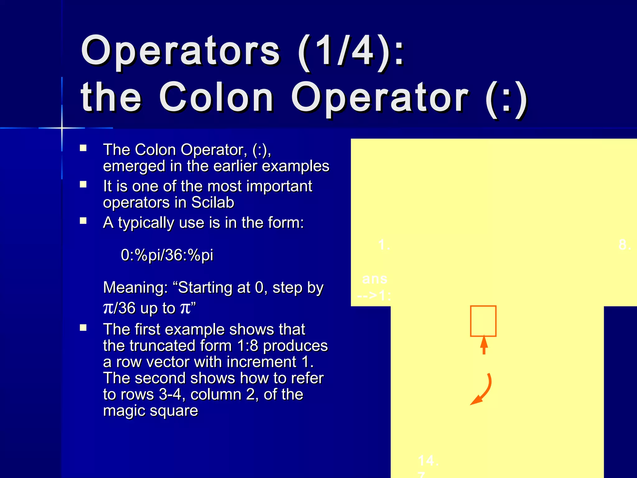 Operators (1/4):Operators (1/4):
the Colon Operator (:)the Colon Operator (:)
 The Colon Operator, (:),The Colon Operator, (:),
emerged in the earlier examplesemerged in the earlier examples
 It is one of the most importantIt is one of the most important
operators in Scilaboperators in Scilab
 A typically use is in the form:A typically use is in the form:
0:%pi/36:%pi0:%pi/36:%pi
Meaning: “Starting at 0, step byMeaning: “Starting at 0, step by
π/36 up to/36 up to π””
 The first example shows thatThe first example shows that
the truncated form 1:8 producesthe truncated form 1:8 produces
a row vector with increment 1.a row vector with increment 1.
The second shows how to referThe second shows how to refer
to rows 3-4, column 2, of theto rows 3-4, column 2, of the
magic squaremagic square
1. 2. 3. 4. 5. 6. 7. 8.
ans =
-->1:8
14.
 