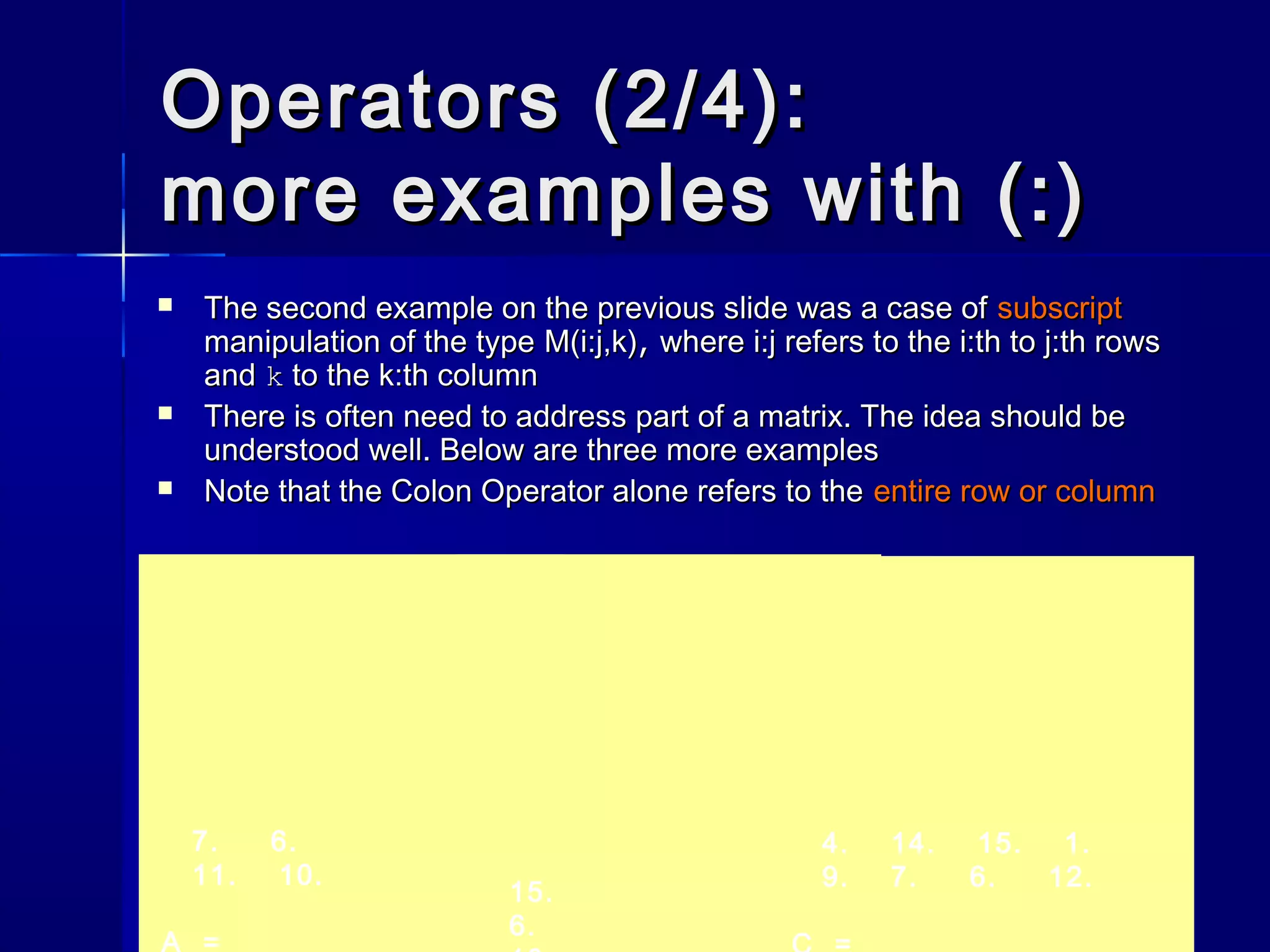 Operators (2/4):Operators (2/4):
more examples with (:)more examples with (:)
 The second example on the previous slide was a case ofThe second example on the previous slide was a case of subscriptsubscript
manipulation of the typemanipulation of the type M(i:j,k)M(i:j,k),, wherewhere i:ji:j refers to the i:th to j:th rowsrefers to the i:th to j:th rows
andand kk to the k:th columnto the k:th column
 There is often need to address part of a matrix. The idea should beThere is often need to address part of a matrix. The idea should be
understood well. Below are three more examplesunderstood well. Below are three more examples
 Note that the Colon Operator alone refers to theNote that the Colon Operator alone refers to the entire row or columnentire row or column
7. 6.
11. 10.
A =
15.
6.
4. 14. 15. 1.
9. 7. 6. 12.
 
