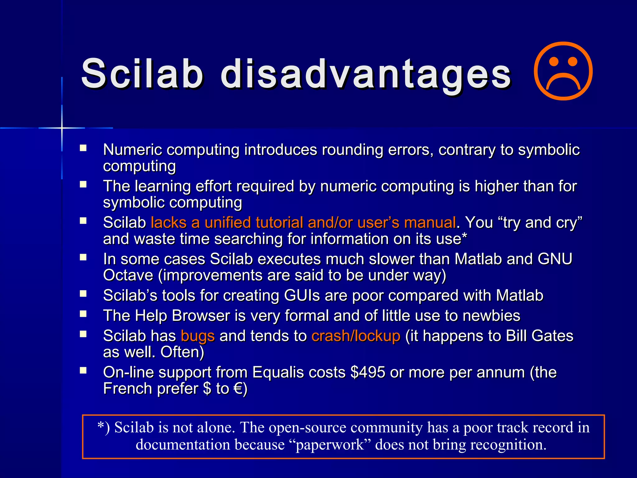 Scilab disadvantagesScilab disadvantages
 Numeric computing introduces rounding errors, contrary to symbolicNumeric computing introduces rounding errors, contrary to symbolic
computingcomputing
 The learning effort required by numeric computing is higher than forThe learning effort required by numeric computing is higher than for
symbolic computingsymbolic computing
 ScilabScilab lacks a unified tutorial and/or user’s manuallacks a unified tutorial and/or user’s manual. You “try and cry”. You “try and cry”
and waste time searching for information on its use*and waste time searching for information on its use*
 In some cases Scilab executes much slower than Matlab and GNUIn some cases Scilab executes much slower than Matlab and GNU
Octave (improvements are said to be under way)Octave (improvements are said to be under way)
 Scilab’s tools for creating GUIs are poor compared with MatlabScilab’s tools for creating GUIs are poor compared with Matlab
 The Help Browser is very formal and of little use to newbiesThe Help Browser is very formal and of little use to newbies
 Scilab hasScilab has bugsbugs and tends toand tends to crash/lockupcrash/lockup (it happens to Bill Gates(it happens to Bill Gates
as well. Often)as well. Often)
 On-line support from Equalis costs $495 or more per annum (theOn-line support from Equalis costs $495 or more per annum (the
French prefer $ to €)French prefer $ to €)

*) Scilab is not alone. The open-source community has a poor track record in
documentation because “paperwork” does not bring recognition.
 