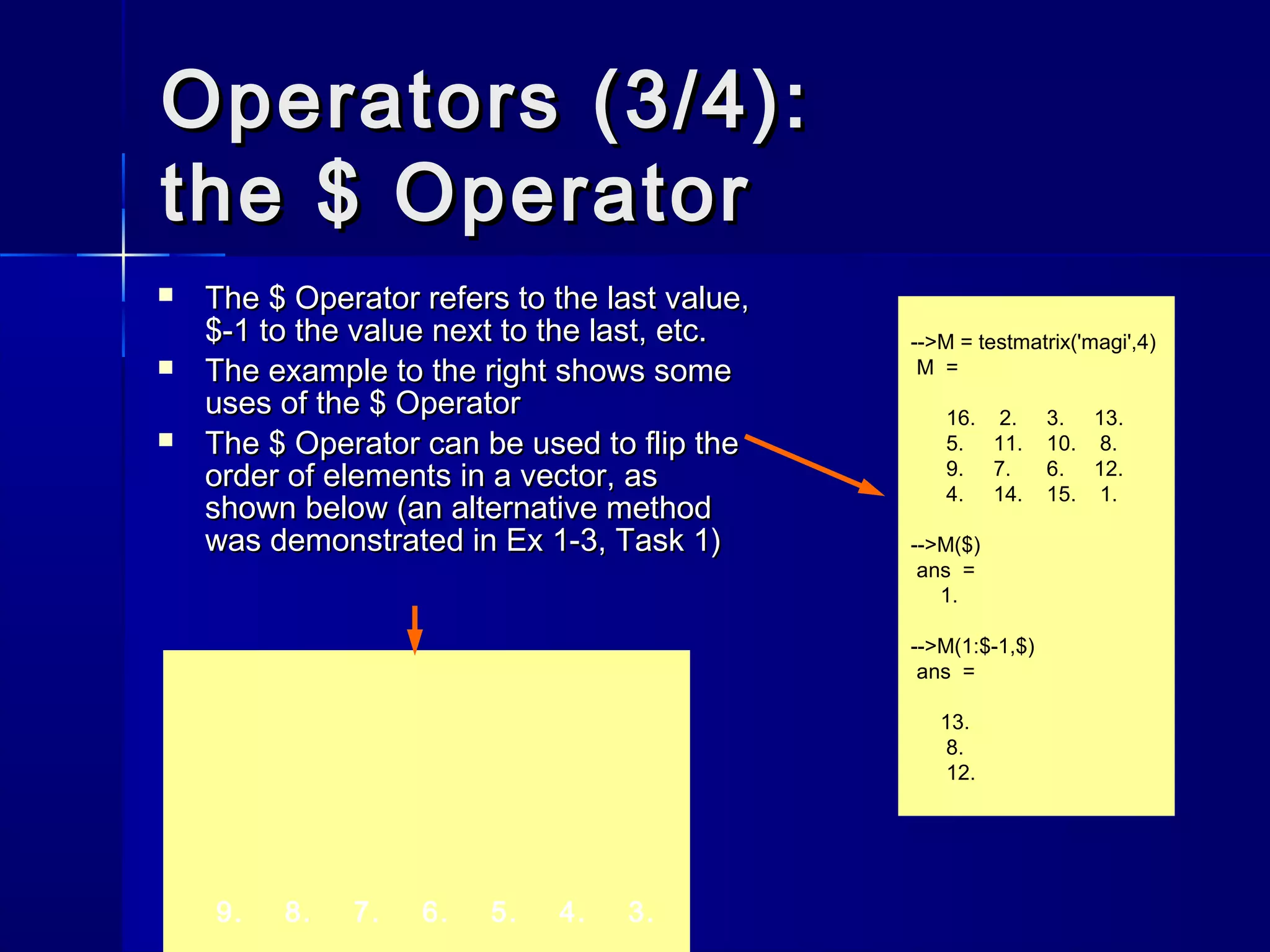 9. 8. 7. 6. 5. 4. 3.
Operators (3/4):Operators (3/4):
the $ Operatorthe $ Operator
-->M = testmatrix('magi',4)
M =
16. 2. 3. 13.
5. 11. 10. 8.
9. 7. 6. 12.
4. 14. 15. 1.
-->M($)
ans =
1.
-->M(1:$-1,$)
ans =
13.
8.
12.
 TheThe $$ Operator refers to the last value,Operator refers to the last value,
$-1$-1 to the value next to the last, etc.to the value next to the last, etc.
 The example to the right shows someThe example to the right shows some
uses of theuses of the $$ OperatorOperator
 TheThe $$ Operator can be used to flip theOperator can be used to flip the
order of elements in a vector, asorder of elements in a vector, as
shown below (an alternative methodshown below (an alternative method
was demonstrated in Ex 1-3, Task 1)was demonstrated in Ex 1-3, Task 1)
 