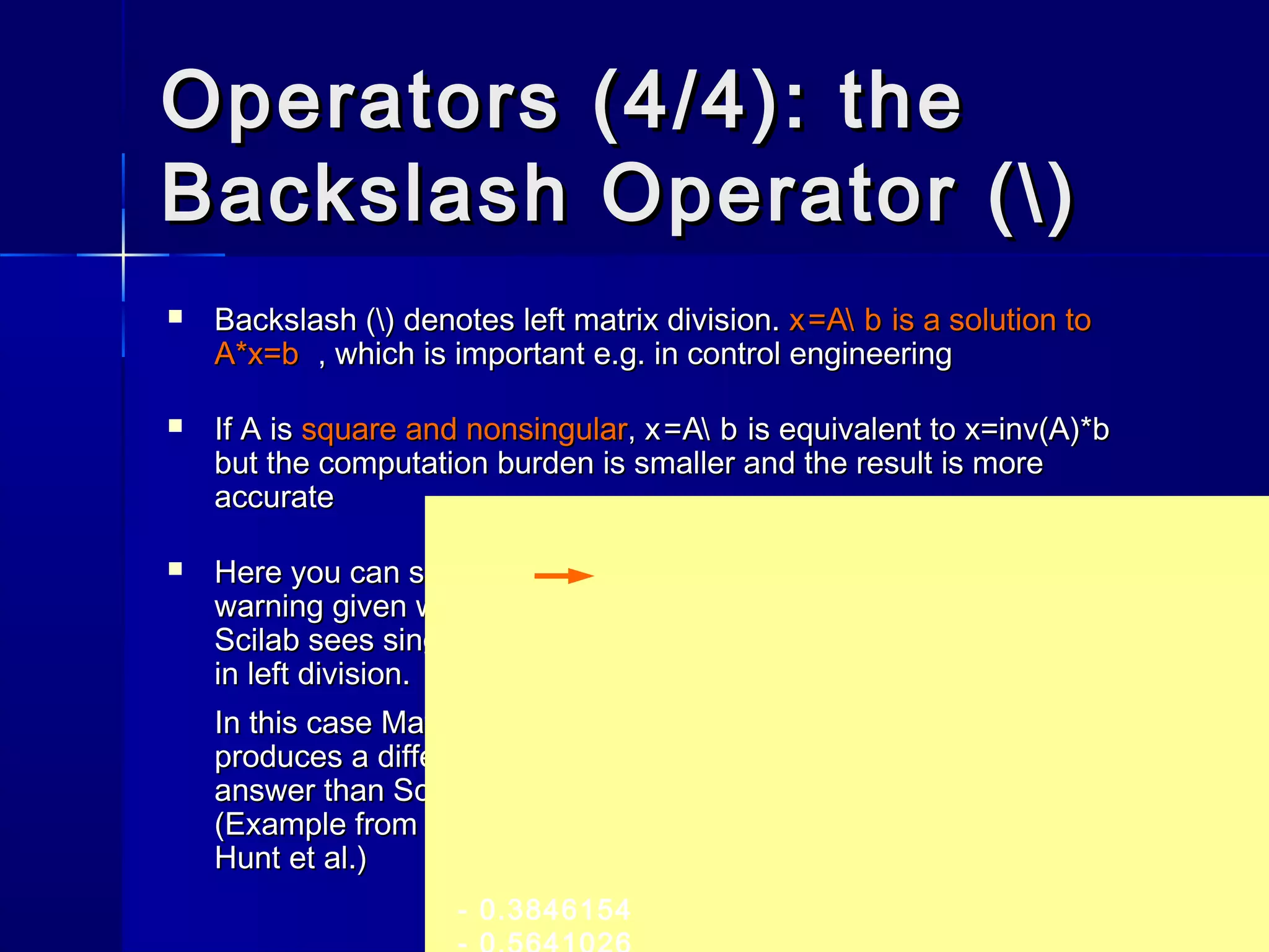 Operators (4/4): theOperators (4/4): the
Backslash Operator ()Backslash Operator ()
 Backslash () denotes left matrix division.Backslash () denotes left matrix division. x=A bx=A b is a solution tois a solution to
A*x=bA*x=b , which is important e.g. in control engineering, which is important e.g. in control engineering
 If A isIf A is square and nonsingularsquare and nonsingular,, x=A bx=A b is equivalent tois equivalent to x=inv(A)*bx=inv(A)*b
but the computation burden is smaller and the result is morebut the computation burden is smaller and the result is more
accurateaccurate
 Here you can see theHere you can see the
warning given whenwarning given when
Scilab sees singularityScilab sees singularity
in left division.in left division.
In this case MatlabIn this case Matlab
produces a differentproduces a different
answer than Scilabanswer than Scilab
(Example from book by(Example from book by
Hunt et al.)Hunt et al.)
- 0.3846154
 