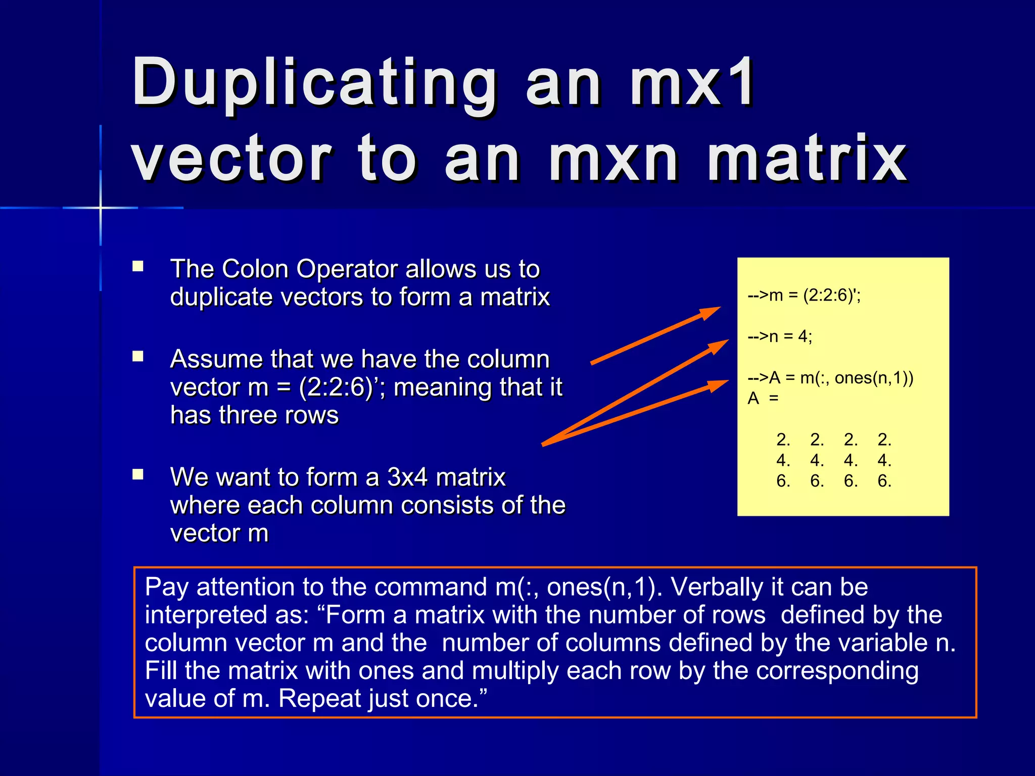 Duplicating an mx1Duplicating an mx1
vector to an mxn matrixvector to an mxn matrix
 The Colon Operator allows us toThe Colon Operator allows us to
duplicate vectors to form a matrixduplicate vectors to form a matrix
 Assume that we have the columnAssume that we have the column
vector m = (2:2:6)’; meaning that itvector m = (2:2:6)’; meaning that it
has three rowshas three rows
 We want to form a 3x4 matrixWe want to form a 3x4 matrix
where each column consists of thewhere each column consists of the
vector mvector m
-->m = (2:2:6)';
-->n = 4;
-->A = m(:, ones(n,1))
A =
2. 2. 2. 2.
4. 4. 4. 4.
6. 6. 6. 6.
Pay attention to the command m(:, ones(n,1). Verbally it can be
interpreted as: “Form a matrix with the number of rows defined by the
column vector m and the number of columns defined by the variable n.
Fill the matrix with ones and multiply each row by the corresponding
value of m. Repeat just once.”
 