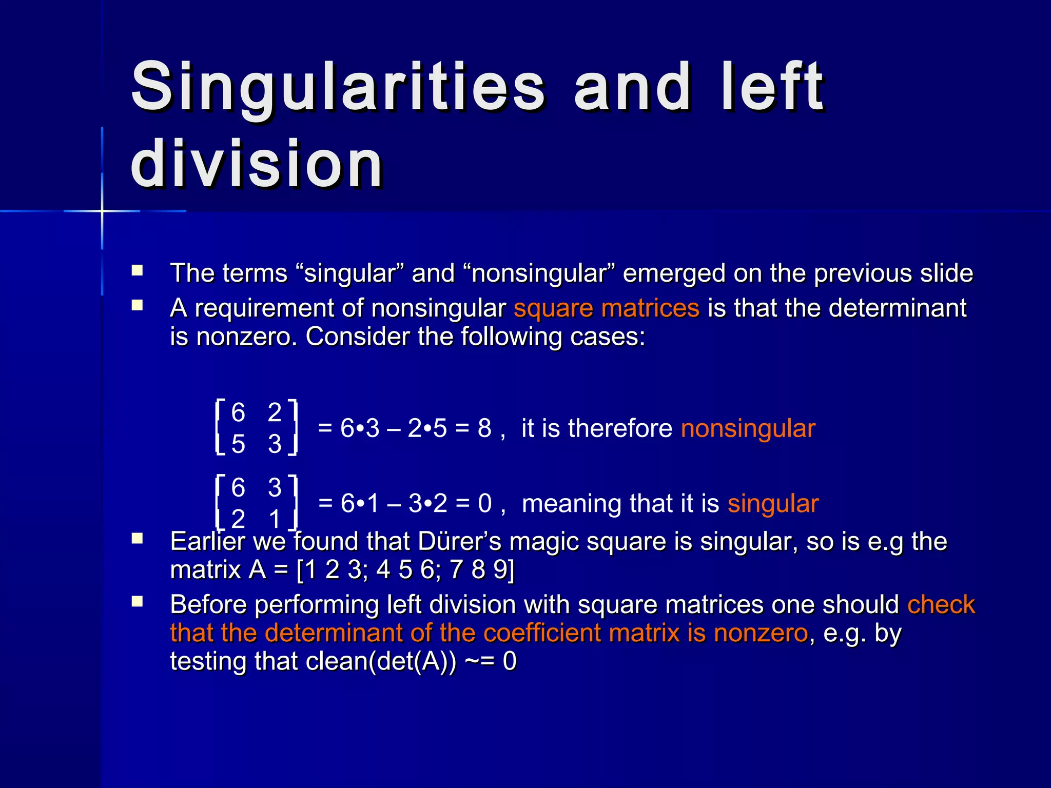 Singularities and leftSingularities and left
divisiondivision
 The terms “singular” and “nonsingular” emerged on the previous slideThe terms “singular” and “nonsingular” emerged on the previous slide
 A requirement of nonsingularA requirement of nonsingular square matricessquare matrices is that the determinantis that the determinant
is nonzero. Consider the following cases:is nonzero. Consider the following cases:
 Earlier we found that Dürer’s magic square is singular, so is e.g theEarlier we found that Dürer’s magic square is singular, so is e.g the
matrix A = [1 2 3; 4 5 6; 7 8 9]matrix A = [1 2 3; 4 5 6; 7 8 9]
 Before performing left division with square matrices one shouldBefore performing left division with square matrices one should checkcheck
that the determinant of the coefficient matrix is nonzerothat the determinant of the coefficient matrix is nonzero, e.g. by, e.g. by
testing thattesting that clean(det(A)) ~= 0clean(det(A)) ~= 0
6 2
5 3
= 6∙3 – 2∙5 = 8 , it is therefore nonsingular
6 3
2 1
= 6∙1 – 3∙2 = 0 , meaning that it is singular
˥
˩
˥
˩
˥
˩
˥
˩
 