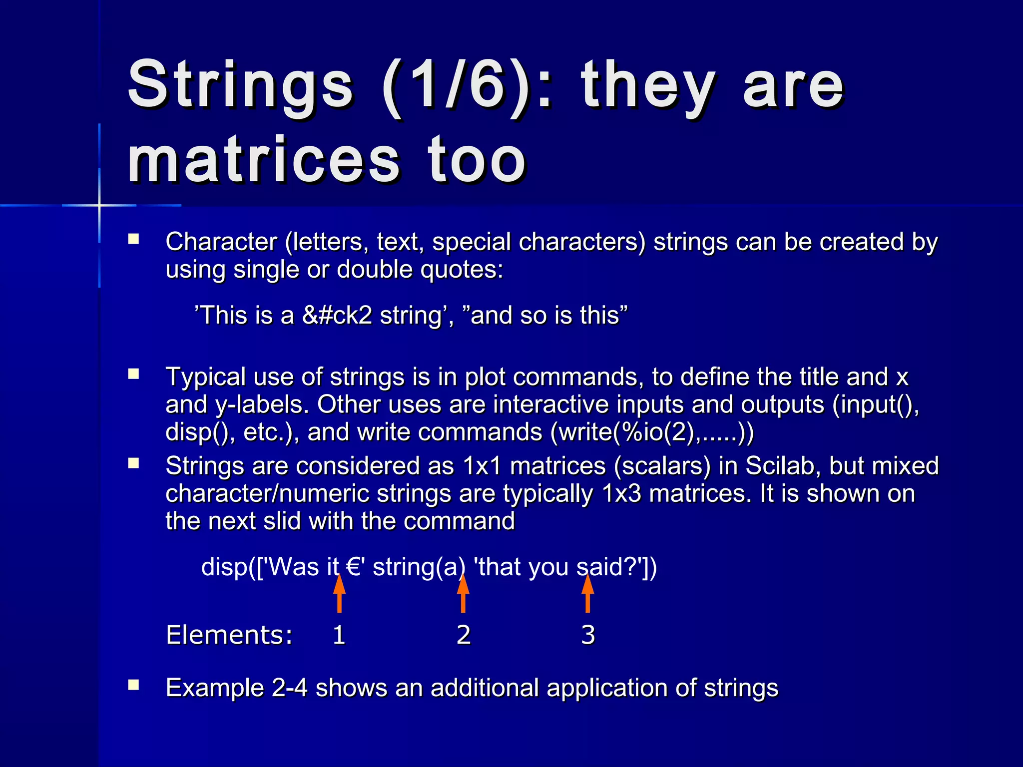 Strings (1/6): they areStrings (1/6): they are
matrices toomatrices too
 Character (letters, text, special characters) strings can be created byCharacter (letters, text, special characters) strings can be created by
using single or double quotes:using single or double quotes:
’This is a &#ck2 string’, ”and so is this”’This is a &#ck2 string’, ”and so is this”
 Typical use of strings is in plot commands, to define the title and xTypical use of strings is in plot commands, to define the title and x
and y-labels. Other uses are interactive inputs and outputs (and y-labels. Other uses are interactive inputs and outputs (input()input(),,
disp()disp(),, etc.), and write commands (etc.), and write commands (write(%io(2),.....)write(%io(2),.....)))
 Strings are considered as 1x1 matrices (scalars) in Scilab, but mixedStrings are considered as 1x1 matrices (scalars) in Scilab, but mixed
character/numeric strings are typically 1x3 matrices. It is shown oncharacter/numeric strings are typically 1x3 matrices. It is shown on
the next slid with the commandthe next slid with the command
disp(['Was it €' string(a) 'that you said?'])
Elements: 1 2 3Elements: 1 2 3
 Example 2-4 shows an additional application of stringsExample 2-4 shows an additional application of strings
 