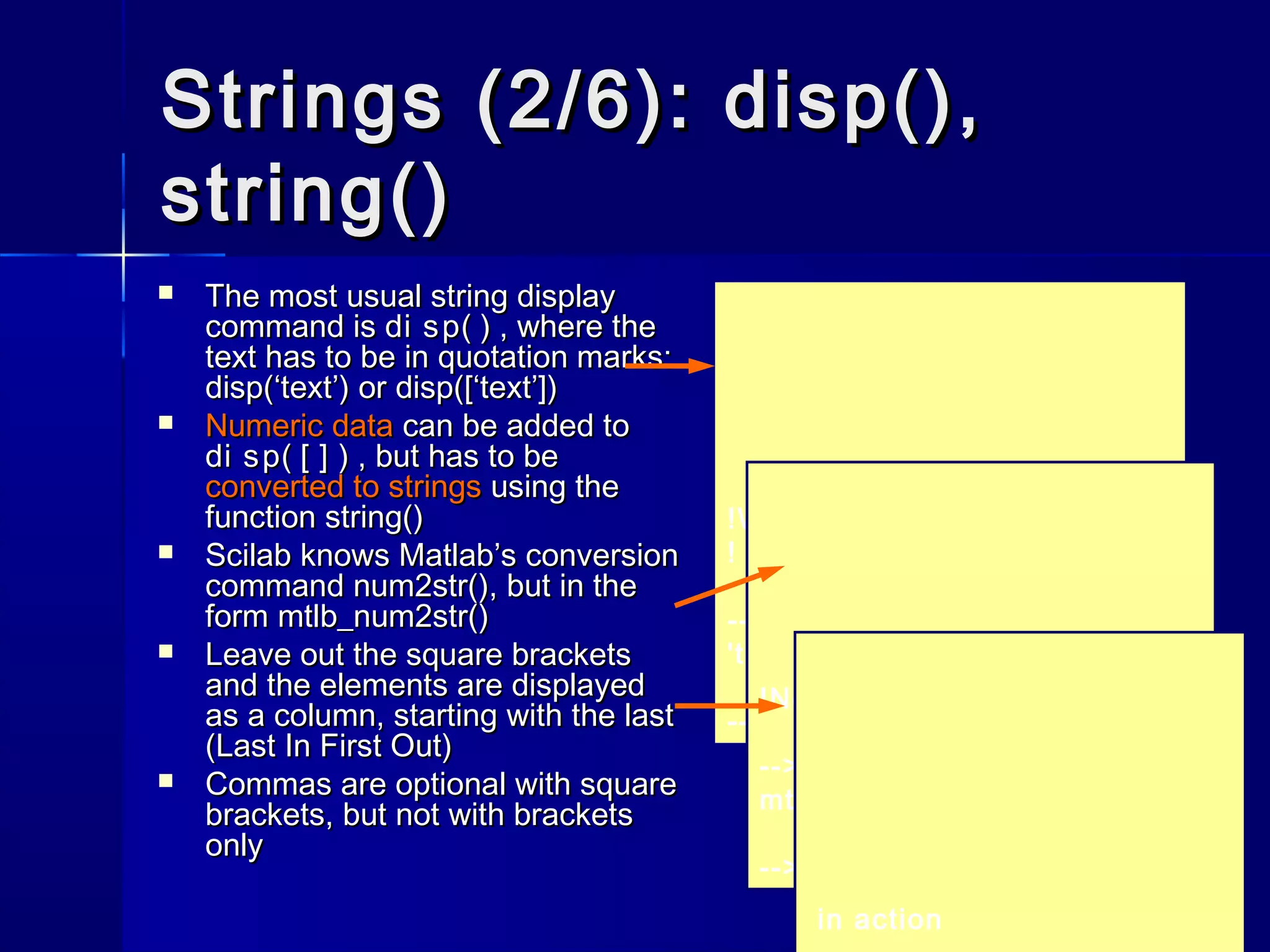 Strings (2/6): disp(),Strings (2/6): disp(),
string()string()
 The most usual string displayThe most usual string display
command iscommand is di sp( )di sp( ) , where the, where the
text has to be in quotation marks:text has to be in quotation marks:
disp(‘text’)disp(‘text’) oror disp([‘text’])disp([‘text’])
 Numeric dataNumeric data can be added tocan be added to
di sp( [ ] )di sp( [ ] ) , but has to be, but has to be
converted to stringsconverted to strings using theusing the
functionfunction string()string()
 Scilab knows Matlab’s conversionScilab knows Matlab’s conversion
commandcommand num2str()num2str(),, but in thebut in the
formform mtlb_num2str()mtlb_num2str()
 Leave out the square bracketsLeave out the square brackets
and the elements are displayedand the elements are displayed
as a column, starting with the lastas a column, starting with the last
(Last In First Out)(Last In First Out)
 Commas are optional with squareCommas are optional with square
brackets, but not with bracketsbrackets, but not with brackets
onlyonly
!Was it € 125 that you said?
!
-->disp(['Was it €' string(a)
'that you said?'])
-->a = 125;
!No, I said € 521 ! !
-->disp(['No, I said €'
mtlb_num2str(b) '!'])
-->b = 521;
in action
 
