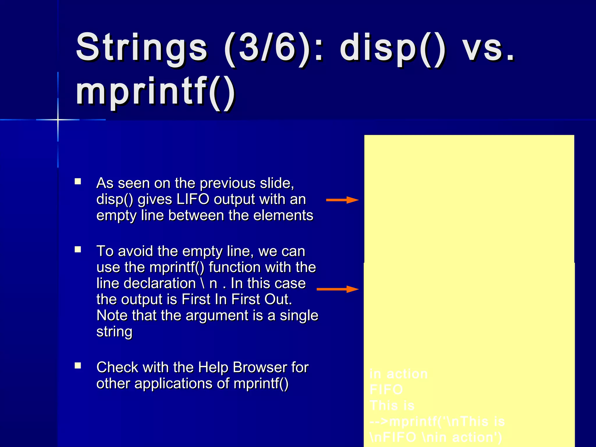 Strings (3/6): disp() vs.Strings (3/6): disp() vs.
mprintf()mprintf()
 As seen on the previous slide,As seen on the previous slide,
disp()disp() gives LIFO output with angives LIFO output with an
empty line between the elementsempty line between the elements
 To avoid the empty line, we canTo avoid the empty line, we can
use theuse the mprintf()mprintf() function with thefunction with the
line declarationline declaration  n n . In this case. In this case
the output is First In First Out.the output is First In First Out.
Note that the argument is a singleNote that the argument is a single
stringstring
 Check with the Help Browser forCheck with the Help Browser for
other applications ofother applications of mprintf()mprintf()
in action
LIFO
This is
-->disp('in action', 'LIFO',
'This is')in action
FIFO
This is
-->mprintf(‘nThis is
nFIFO nin action')
 