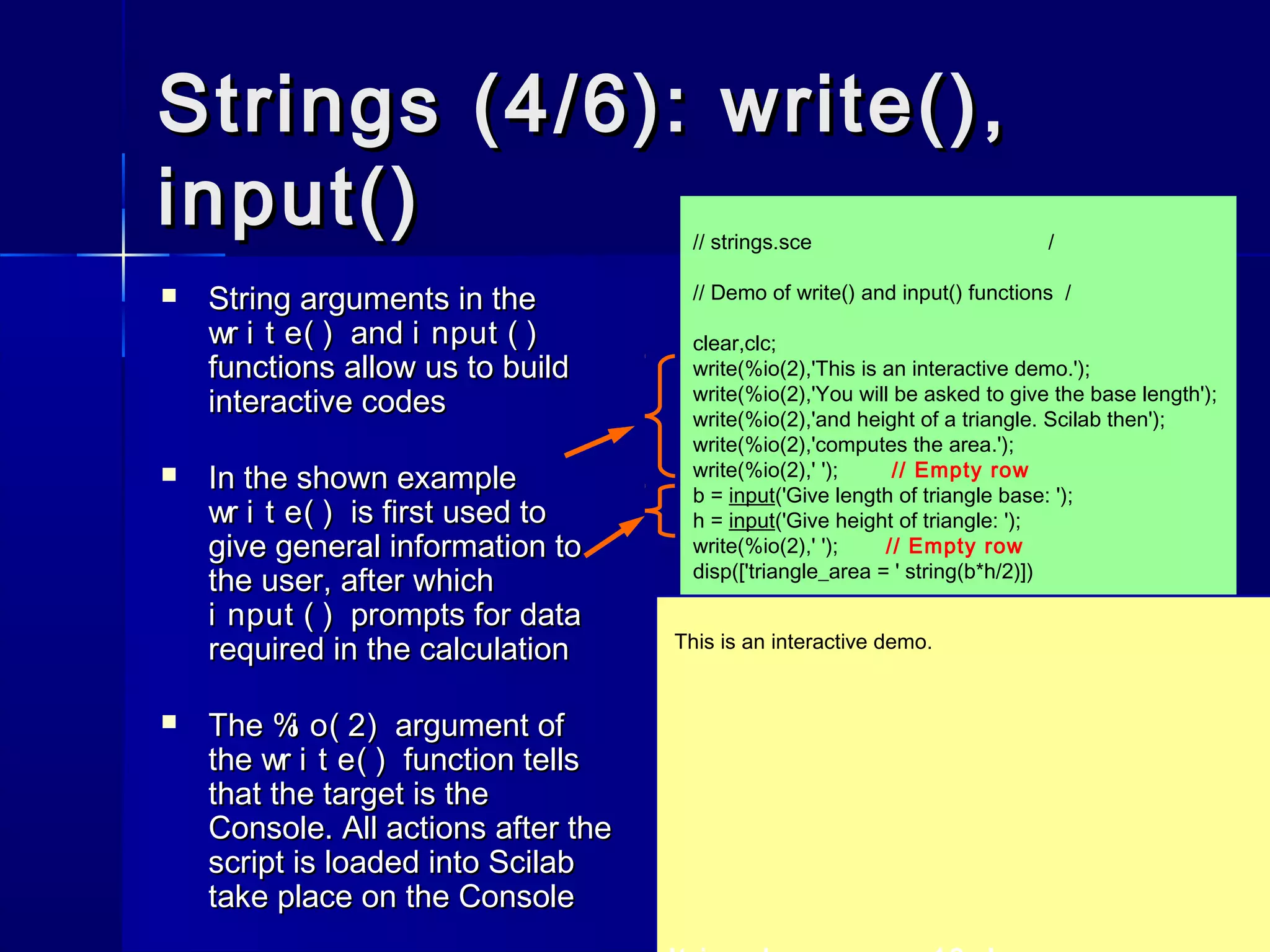 // strings.sce /
// Demo of write() and input() functions /
clear,clc;
write(%io(2),'This is an interactive demo.');
write(%io(2),'You will be asked to give the base length');
write(%io(2),'and height of a triangle. Scilab then');
write(%io(2),'computes the area.');
write(%io(2),' '); // Empty row
b = input('Give length of triangle base: ');
h = input('Give height of triangle: ');
write(%io(2),' '); // Empty row
disp(['triangle_area = ' string(b*h/2)])
Strings (4/6): write(),Strings (4/6): write(),
input()input()
 String arguments in theString arguments in the
wr i t e( )wr i t e( ) andand i nput ( )i nput ( )
functions allow us to buildfunctions allow us to build
interactive codesinteractive codes
 In the shown exampleIn the shown example
wr i t e( )wr i t e( ) is first used tois first used to
give general information togive general information to
the user, after whichthe user, after which
i nput ( )i nput ( ) prompts for dataprompts for data
required in the calculationrequired in the calculation
 TheThe %i o( 2)%i o( 2) argument ofargument of
thethe wr i t e( )wr i t e( ) function tellsfunction tells
that the target is thethat the target is the
Console. All actions after theConsole. All actions after the
script is loaded into Scilabscript is loaded into Scilab
take place on the Consoletake place on the Console
This is an interactive demo.
 