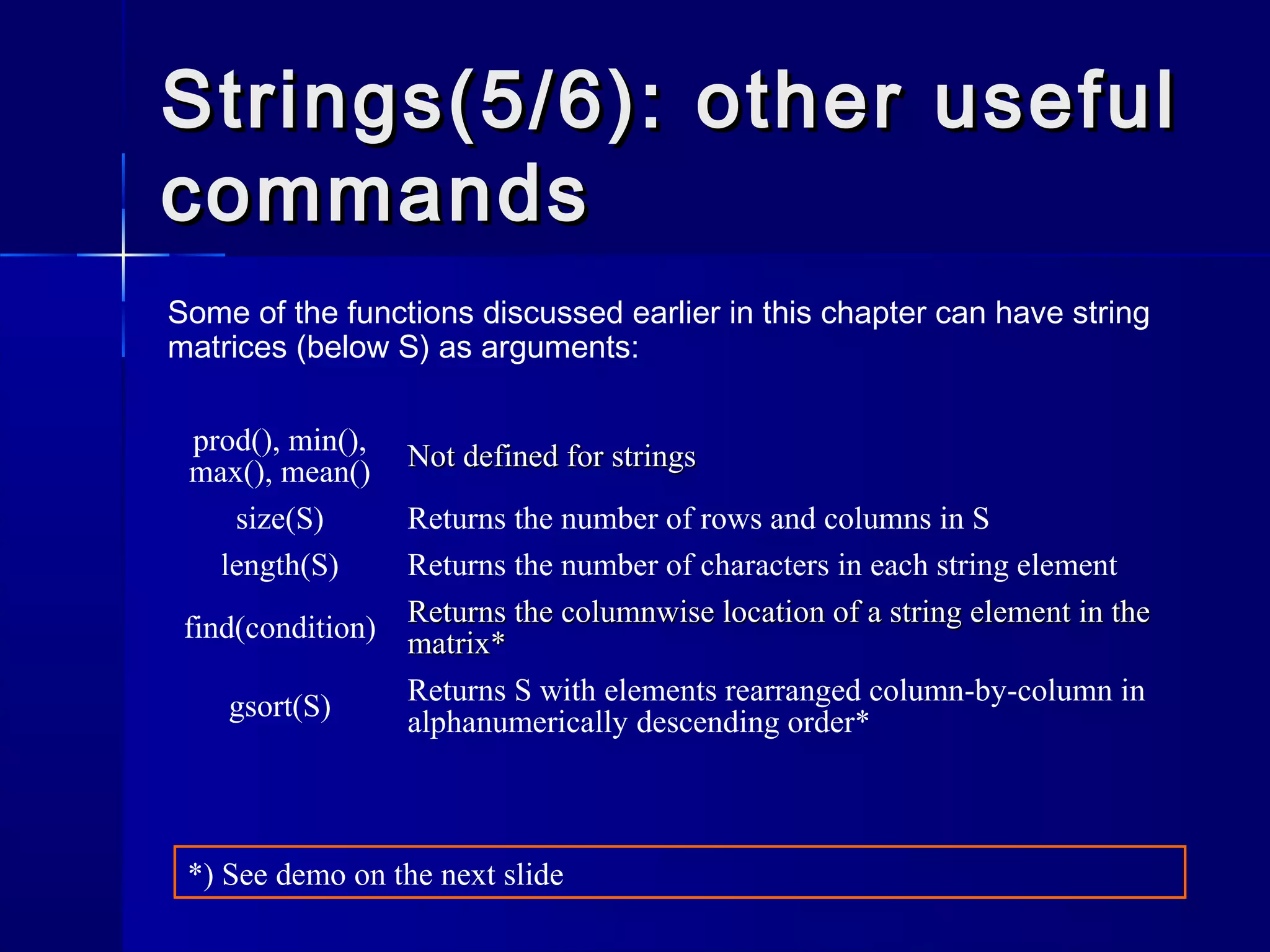 Strings(5/6): other usefulStrings(5/6): other useful
commandscommands
Some of the functions discussed earlier in this chapter can have string
matrices (below S) as arguments:
prod(), min(),
max(), mean() Not defined for stringsNot defined for strings
size(S) Returns the number of rows and columns in S
length(S) Returns the number of characters in each string element
find(condition) Returns the columnwise location of a string element in theReturns the columnwise location of a string element in the
matrix*matrix*
gsort(S) Returns S with elements rearranged column-by-column in
alphanumerically descending order*
*) See demo on the next slide
 