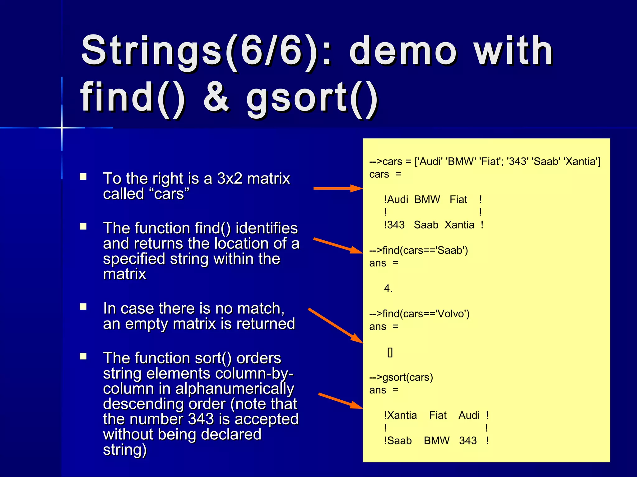 -->cars = ['Audi' 'BMW' 'Fiat'; '343' 'Saab' 'Xantia']
cars =
!Audi BMW Fiat !
! !
!343 Saab Xantia !
-->find(cars=='Saab')
ans =
4.
-->find(cars=='Volvo')
ans =
[]
-->gsort(cars)
ans =
!Xantia Fiat Audi !
! !
!Saab BMW 343 !
Strings(6/6): demo withStrings(6/6): demo with
find() & gsort()find() & gsort()
 To the right is a 3x2 matrixTo the right is a 3x2 matrix
called “cars”called “cars”
 The functionThe function find()find() identifiesidentifies
and returns the location of aand returns the location of a
specified string within thespecified string within the
matrixmatrix
 In case there is no match,In case there is no match,
an empty matrix is returnedan empty matrix is returned
 The functionThe function sort()sort() ordersorders
string elements column-by-string elements column-by-
column in alphanumericallycolumn in alphanumerically
descending order (note thatdescending order (note that
the number 343 is acceptedthe number 343 is accepted
without being declaredwithout being declared
string)string)
 