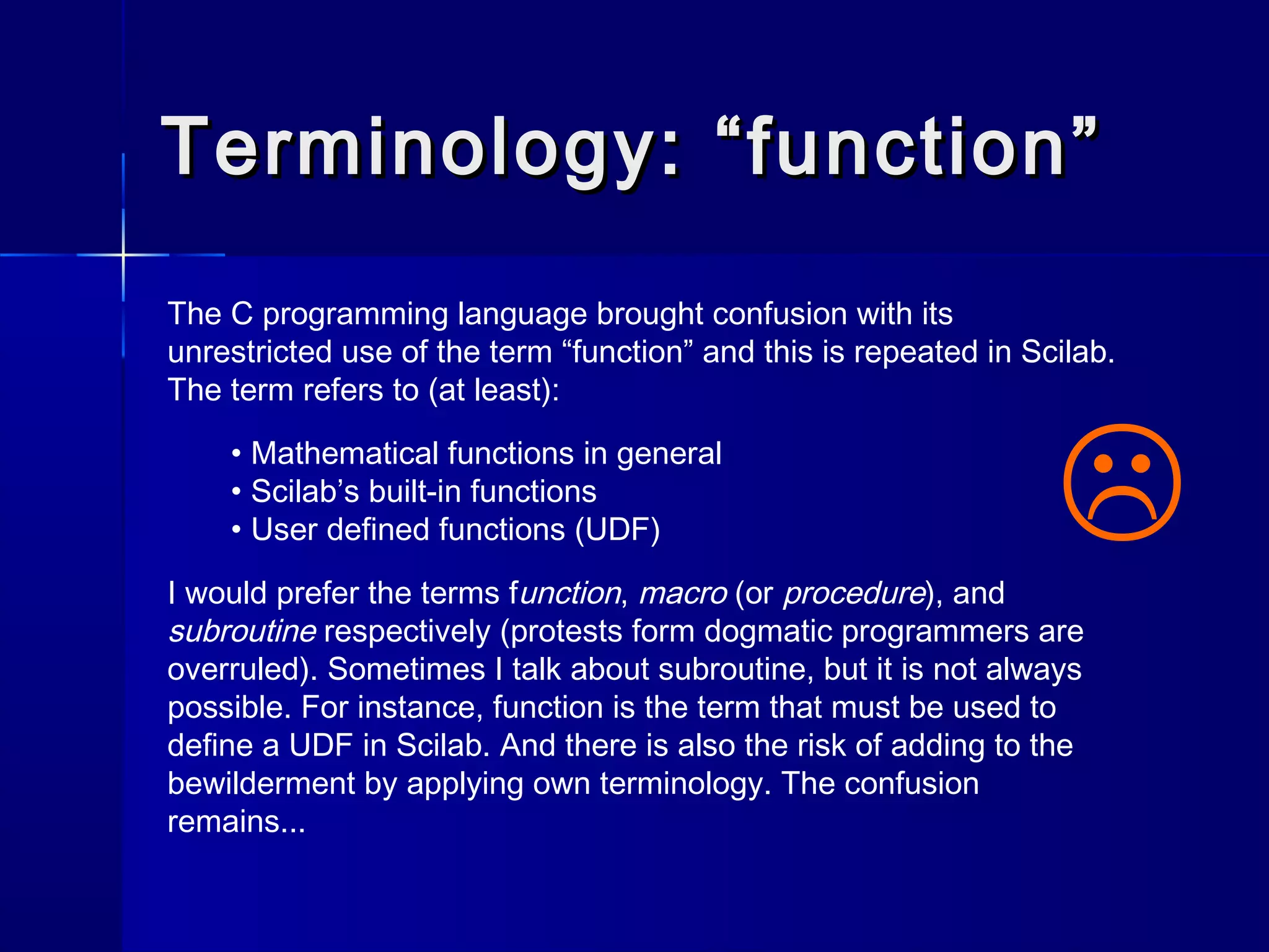 Terminology: “function”Terminology: “function”
The C programming language brought confusion with its
unrestricted use of the term “function” and this is repeated in Scilab.
The term refers to (at least):
• Mathematical functions in general
• Scilab’s built-in functions
• User defined functions (UDF)
I would prefer the terms function, macro (or procedure), and
subroutine respectively (protests form dogmatic programmers are
overruled). Sometimes I talk about subroutine, but it is not always
possible. For instance, function is the term that must be used to
define a UDF in Scilab. And there is also the risk of adding to the
bewilderment by applying own terminology. The confusion
remains...

 
