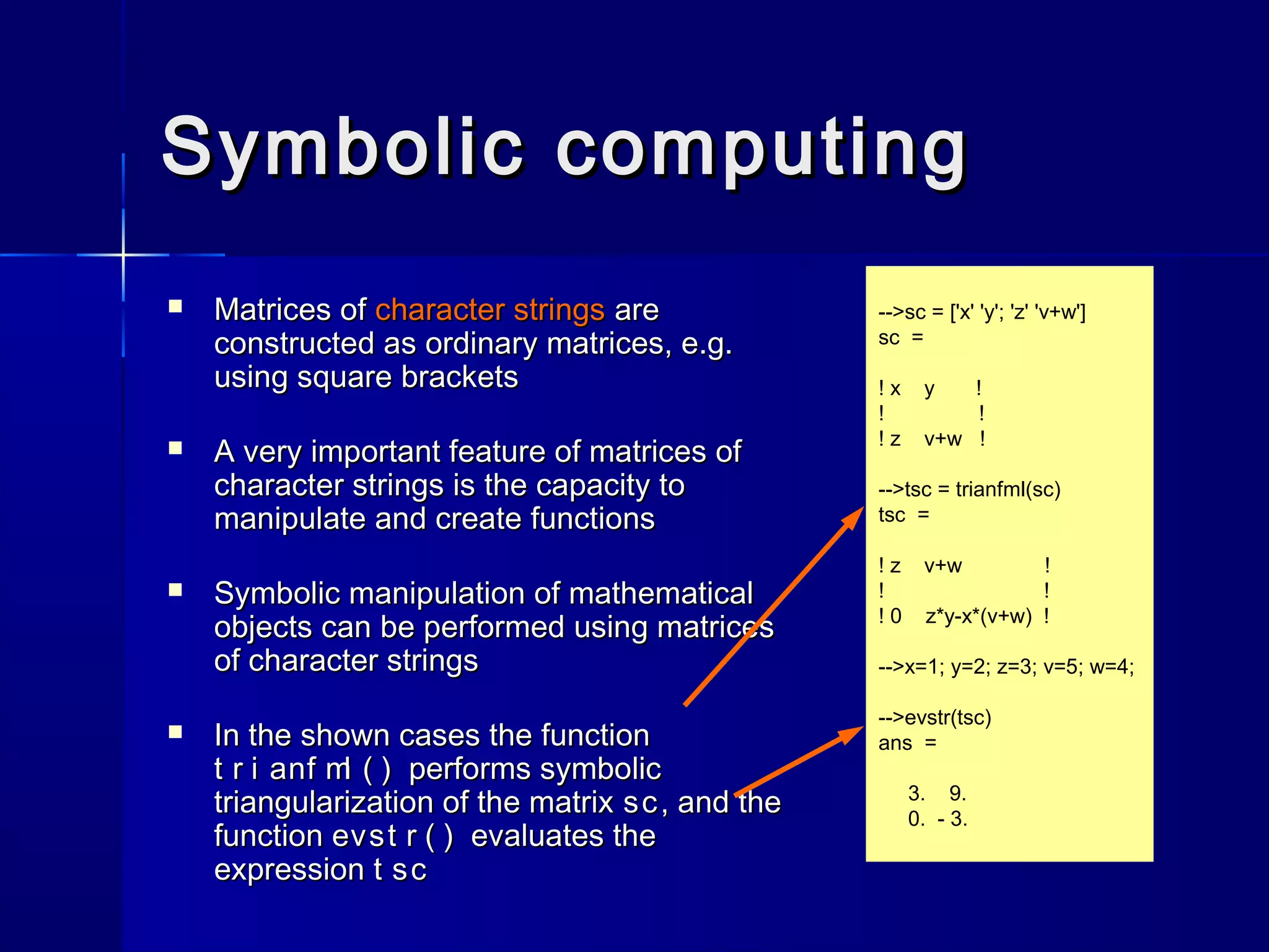 -->sc = ['x' 'y'; 'z' 'v+w']
sc =
! x y !
! !
! z v+w !
-->tsc = trianfml(sc)
tsc =
! z v+w !
! !
! 0 z*y-x*(v+w) !
-->x=1; y=2; z=3; v=5; w=4;
-->evstr(tsc)
ans =
3. 9.
0. - 3.
Symbolic computingSymbolic computing
 Matrices ofMatrices of character stringscharacter strings areare
constructed as ordinary matrices, e.g.constructed as ordinary matrices, e.g.
using square bracketsusing square brackets
 A very important feature of matrices ofA very important feature of matrices of
character strings is the capacity tocharacter strings is the capacity to
manipulate and create functionsmanipulate and create functions
 Symbolic manipulation of mathematicalSymbolic manipulation of mathematical
objects can be performed using matricesobjects can be performed using matrices
of character stringsof character strings
 In the shown cases the functionIn the shown cases the function
t r i anf ml ( )t r i anf ml ( ) performs symbolicperforms symbolic
triangularization of the matrixtriangularization of the matrix scsc , and the, and the
functionfunction evst r ( )evst r ( ) evaluates theevaluates the
expressionexpression t sct sc
 