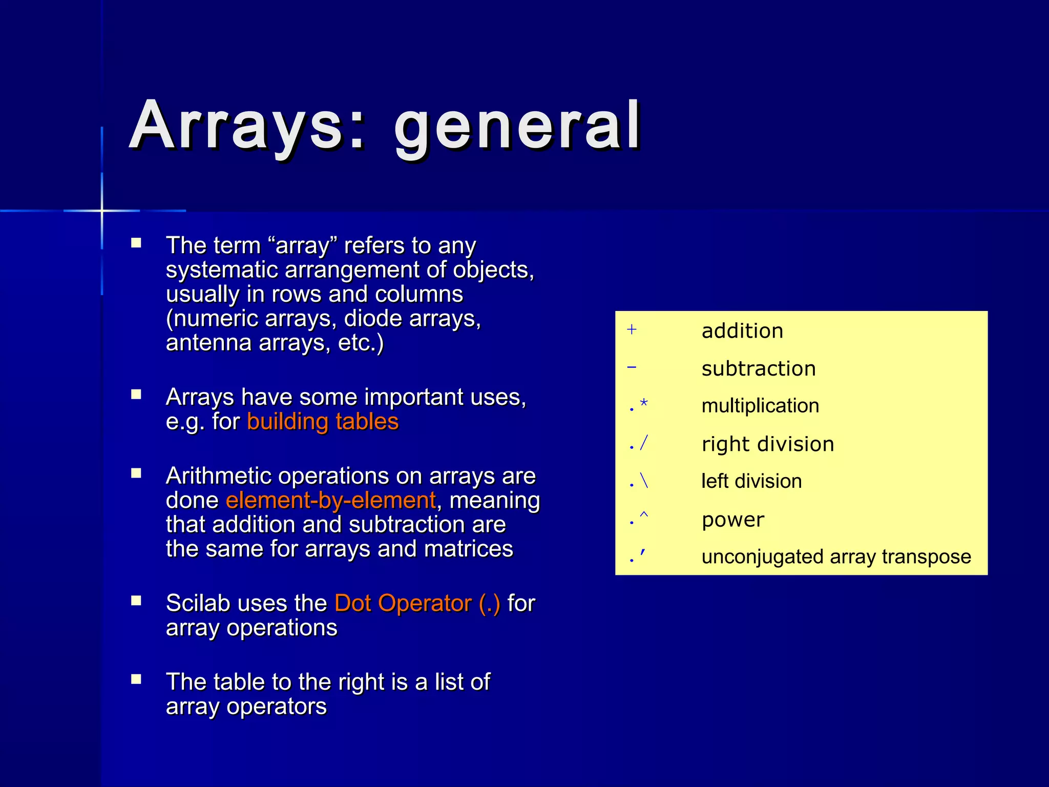 Arrays: generalArrays: general
 The term “array” refers to anyThe term “array” refers to any
systematic arrangement of objects,systematic arrangement of objects,
usually in rows and columnsusually in rows and columns
(numeric arrays, diode arrays,(numeric arrays, diode arrays,
antenna arrays, etc.)antenna arrays, etc.)
 Arrays have some important uses,Arrays have some important uses,
e.g. fore.g. for building tablesbuilding tables
 Arithmetic operations on arrays areArithmetic operations on arrays are
donedone element-by-elementelement-by-element, meaning, meaning
that addition and subtraction arethat addition and subtraction are
the same for arrays and matricesthe same for arrays and matrices
 Scilab uses theScilab uses the Dot Operator (.)Dot Operator (.) forfor
array operationsarray operations
 The table to the right is a list ofThe table to the right is a list of
array operatorsarray operators
+ addition
- subtraction
.* multiplication
./ right division
. left division
.^ power
.’ unconjugated array transpose
 