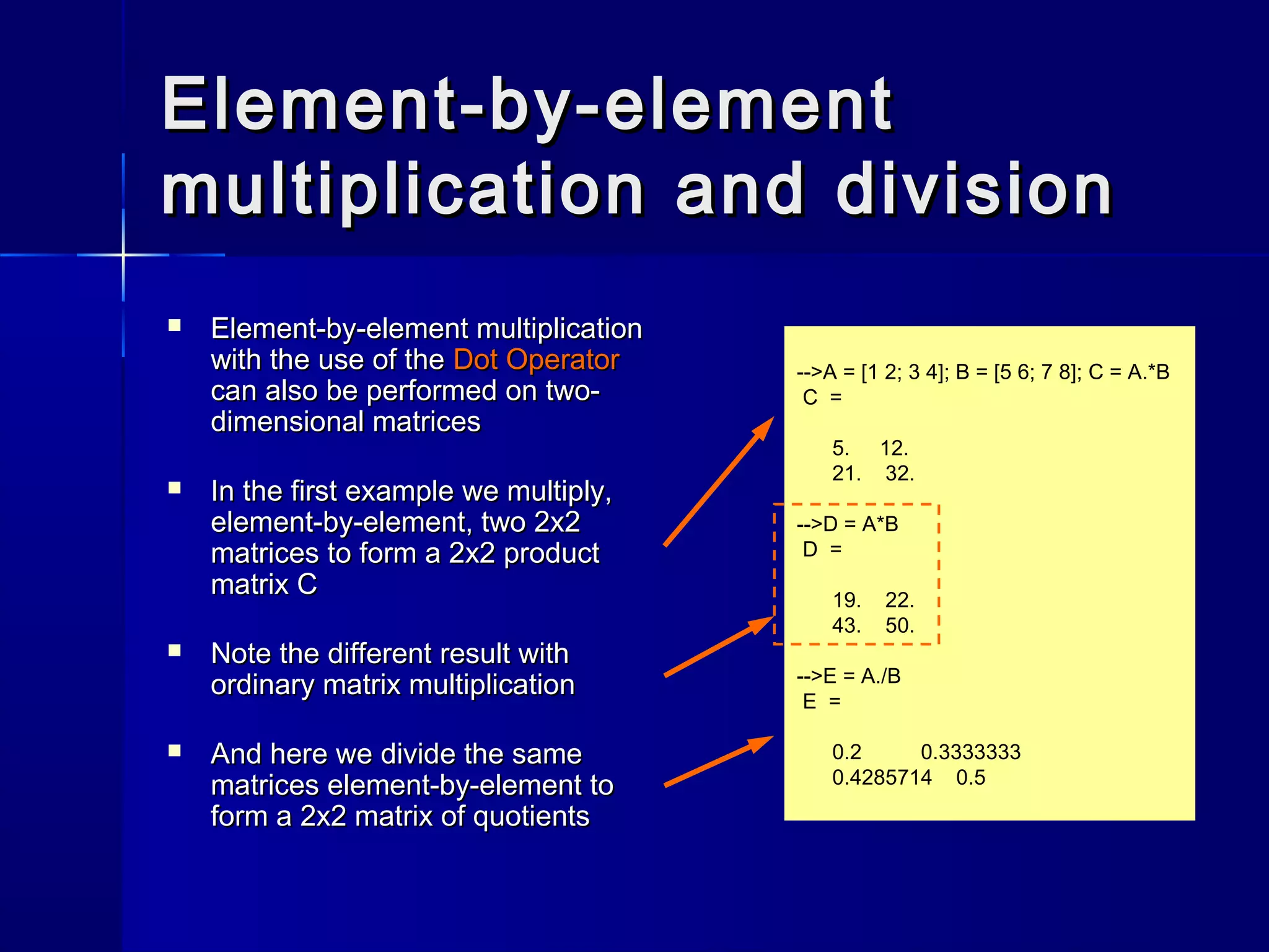 Element-by-elementElement-by-element
multiplication and divisionmultiplication and division
 Element-by-element multiplicationElement-by-element multiplication
with the use of thewith the use of the Dot OperatorDot Operator
can also be performed on two-can also be performed on two-
dimensional matricesdimensional matrices
 In the first example we multiply,In the first example we multiply,
element-by-element, two 2x2element-by-element, two 2x2
matrices to form a 2x2 productmatrices to form a 2x2 product
matrix Cmatrix C
 Note the different result withNote the different result with
ordinary matrix multiplicationordinary matrix multiplication
 And here we divide the sameAnd here we divide the same
matrices element-by-element tomatrices element-by-element to
form a 2x2 matrix of quotientsform a 2x2 matrix of quotients
-->A = [1 2; 3 4]; B = [5 6; 7 8]; C = A.*B
C =
5. 12.
21. 32.
-->D = A*B
D =
19. 22.
43. 50.
-->E = A./B
E =
0.2 0.3333333
0.4285714 0.5
 