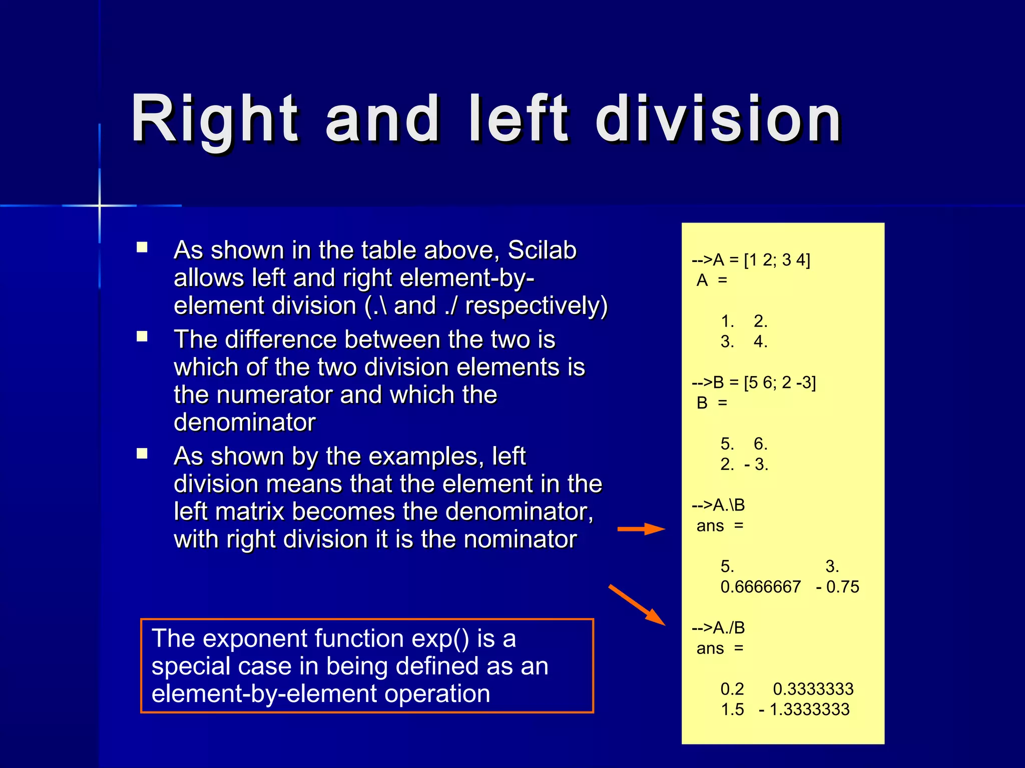 Right and left divisionRight and left division
 As shown in the table above, ScilabAs shown in the table above, Scilab
allows left and right element-by-allows left and right element-by-
element division (. and ./ respectively)element division (. and ./ respectively)
 The difference between the two isThe difference between the two is
which of the two division elements iswhich of the two division elements is
the numerator and which thethe numerator and which the
denominatordenominator
 As shown by the examples, leftAs shown by the examples, left
division means that the element in thedivision means that the element in the
left matrix becomes the denominator,left matrix becomes the denominator,
with right division it is the nominatorwith right division it is the nominator
-->A = [1 2; 3 4]
A =
1. 2.
3. 4.
-->B = [5 6; 2 -3]
B =
5. 6.
2. - 3.
-->A.B
ans =
5. 3.
0.6666667 - 0.75
-->A./B
ans =
0.2 0.3333333
1.5 - 1.3333333
The exponent function exp() is a
special case in being defined as an
element-by-element operation
 