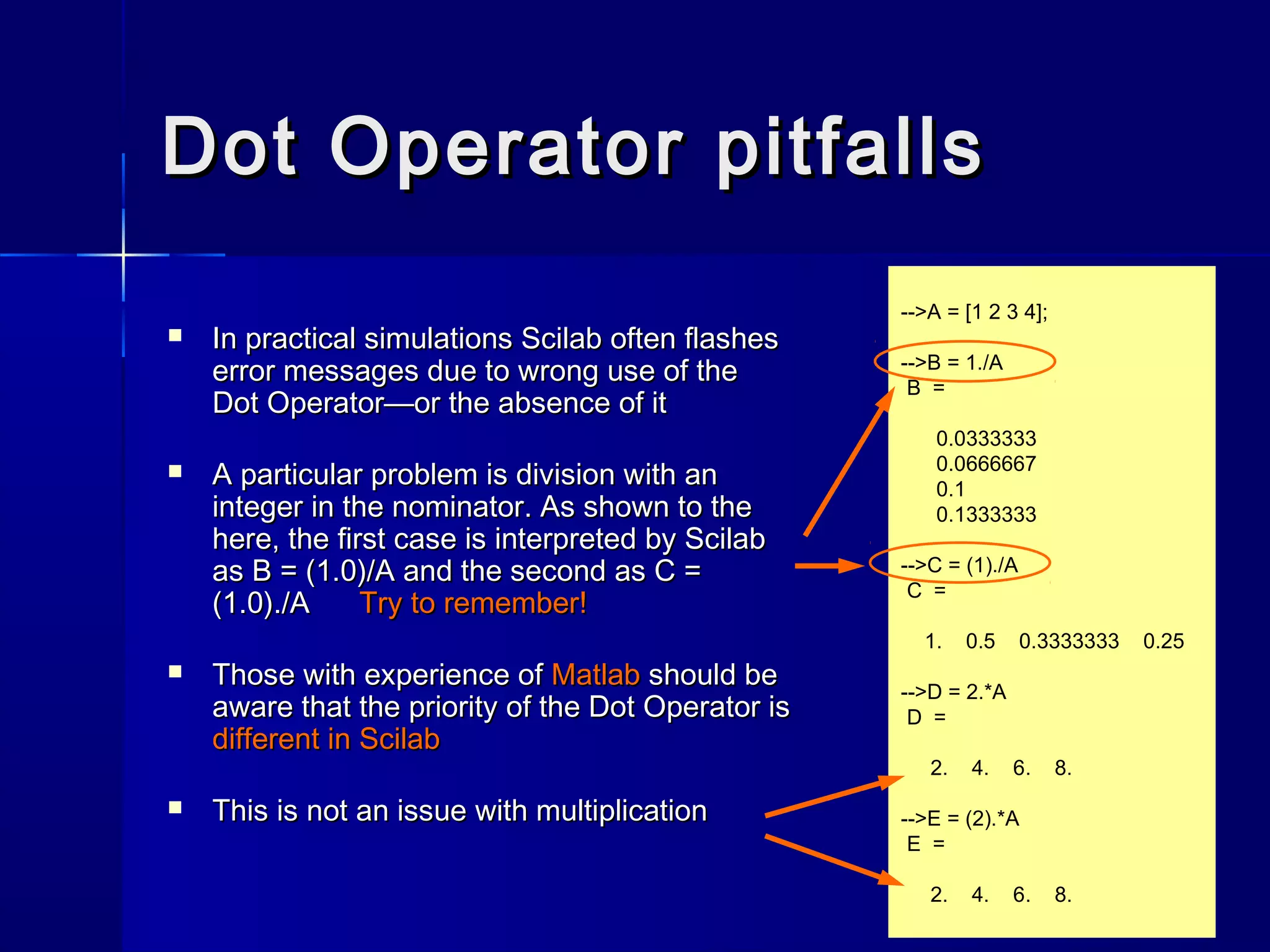 Dot Operator pitfallsDot Operator pitfalls
 In practical simulations Scilab often flashesIn practical simulations Scilab often flashes
error messages due to wrong use of theerror messages due to wrong use of the
Dot Operator—or the absence of itDot Operator—or the absence of it
 A particular problem is division with anA particular problem is division with an
integer in the nominator. As shown to theinteger in the nominator. As shown to the
here, the first case is interpreted by Scilabhere, the first case is interpreted by Scilab
as B = (1.0)/A and the second as C =as B = (1.0)/A and the second as C =
(1.0)./A(1.0)./A Try to remember!Try to remember!
 Those with experience ofThose with experience of MatlabMatlab should beshould be
aware that the priority of the Dot Operator isaware that the priority of the Dot Operator is
different indifferent in ScilabScilab
 This is not an issue with multiplicationThis is not an issue with multiplication
-->A = [1 2 3 4];
-->B = 1./A
B =
0.0333333
0.0666667
0.1
0.1333333
-->C = (1)./A
C =
1. 0.5 0.3333333 0.25
-->D = 2.*A
D =
2. 4. 6. 8.
-->E = (2).*A
E =
2. 4. 6. 8.
 