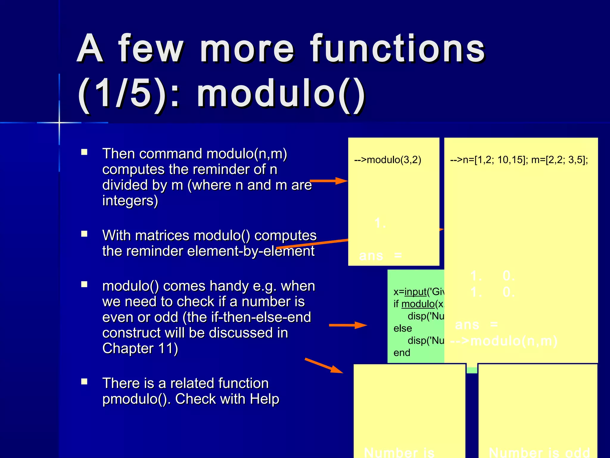 x=input('Give a number :');
if modulo(x,2)==0 then
disp('Number is even');
else
disp('Number is odd');
end
A few more functionsA few more functions
(1/5): modulo()(1/5): modulo()
 Then commandThen command modulo(n,m)modulo(n,m)
computes the reminder ofcomputes the reminder of nn
divided bydivided by mm (where(where nn andand mm areare
integers)integers)
 With matricesWith matrices modulo()modulo() computescomputes
the reminder element-by-elementthe reminder element-by-element
 modulo()modulo() comes handy e.g. whencomes handy e.g. when
we need to check if a number iswe need to check if a number is
even or odd (theeven or odd (the if-then-else-endif-then-else-end
construct will be discussed inconstruct will be discussed in
Chapter 11)Chapter 11)
 There is a related functionThere is a related function
pmodulo()pmodulo(). Check with Help. Check with Help
-->modulo(3,2)
1.
ans =
-->n=[1,2; 10,15]; m=[2,2; 3,5];
1. 0.
1. 0.
ans =
-->modulo(n,m)
Number is oddNumber is
 