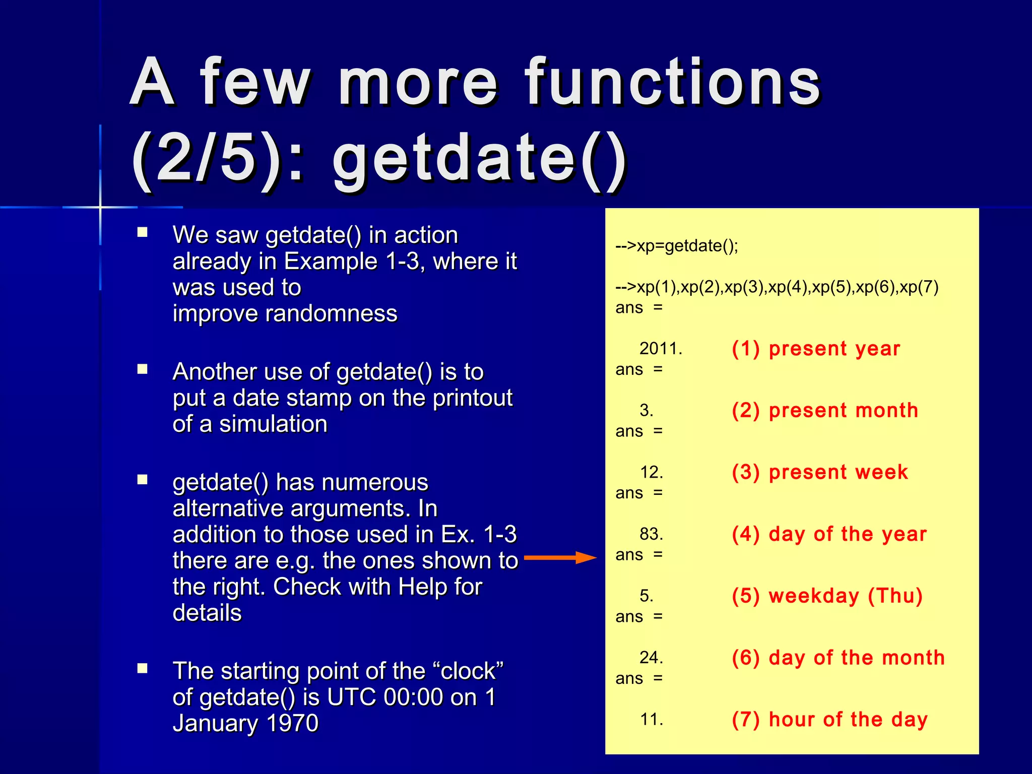 A few more functionsA few more functions
(2/5): getdate()(2/5): getdate()
 We sawWe saw getdate()getdate() in actionin action
already in Example 1-3, where italready in Example 1-3, where it
was used towas used to
improve randomnessimprove randomness
 Another use ofAnother use of getdate()getdate() is tois to
put a date stamp on the printoutput a date stamp on the printout
of a simulationof a simulation
 getdate()getdate() has numeroushas numerous
alternative arguments. Inalternative arguments. In
addition to those used in Ex. 1-3addition to those used in Ex. 1-3
there are e.g. the ones shown tothere are e.g. the ones shown to
the right. Check with Help forthe right. Check with Help for
detailsdetails
 The starting point of the “clock”The starting point of the “clock”
ofof getdate()getdate() is UTC 00:00 on 1is UTC 00:00 on 1
January 1970January 1970
-->xp=getdate();
-->xp(1),xp(2),xp(3),xp(4),xp(5),xp(6),xp(7)
ans =
2011.
ans =
3.
ans =
12.
ans =
83.
ans =
5.
ans =
24.
ans =
11.
(1) present year
(2) present month
(3) present week
(4) day of the year
(5) weekday (Thu)
(6) day of the month
(7) hour of the day
 