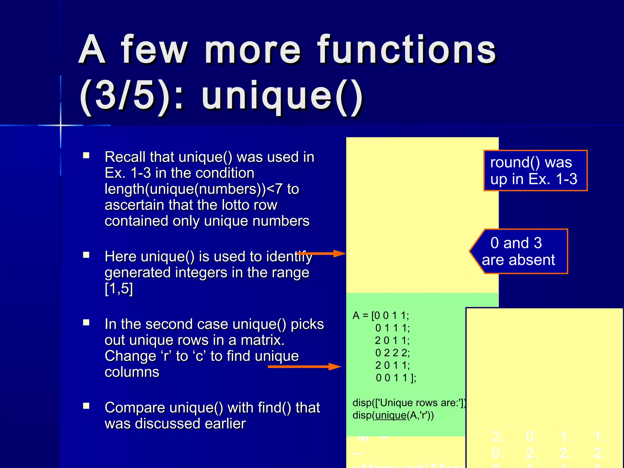 A few more functionsA few more functions
(3/5): unique()(3/5): unique()
 Recall thatRecall that unique()unique() was used inwas used in
Ex. 1-3 in the conditionEx. 1-3 in the condition
length(unique(numbers))<7length(unique(numbers))<7 toto
ascertain that the lotto rowascertain that the lotto row
contained only unique numberscontained only unique numbers
 HereHere unique()unique() is used to identifyis used to identify
generated integers in the rangegenerated integers in the range
[1,5][1,5]
 In the second caseIn the second case unique()unique() pickspicks
out unique rows in a matrix.out unique rows in a matrix.
ChangeChange ‘r’‘r’ toto ‘c’‘c’ to find uniqueto find unique
columnscolumns
 CompareCompare unique()unique() withwith find()find() thatthat
was discussed earlierwas discussed earlier
1. 2. 4. 5.
ans =
-->unique(M)
5. 2. 1. 5.
4.
M =
--
round() was
up in Ex. 1-3
0 and 3
are absent
A = [0 0 1 1;
0 1 1 1;
2 0 1 1;
0 2 2 2;
2 0 1 1;
0 0 1 1 ];
disp(['Unique rows are:'])
disp(unique(A,'r'))
2. 0. 1. 1.
0. 2. 2. 2.
 