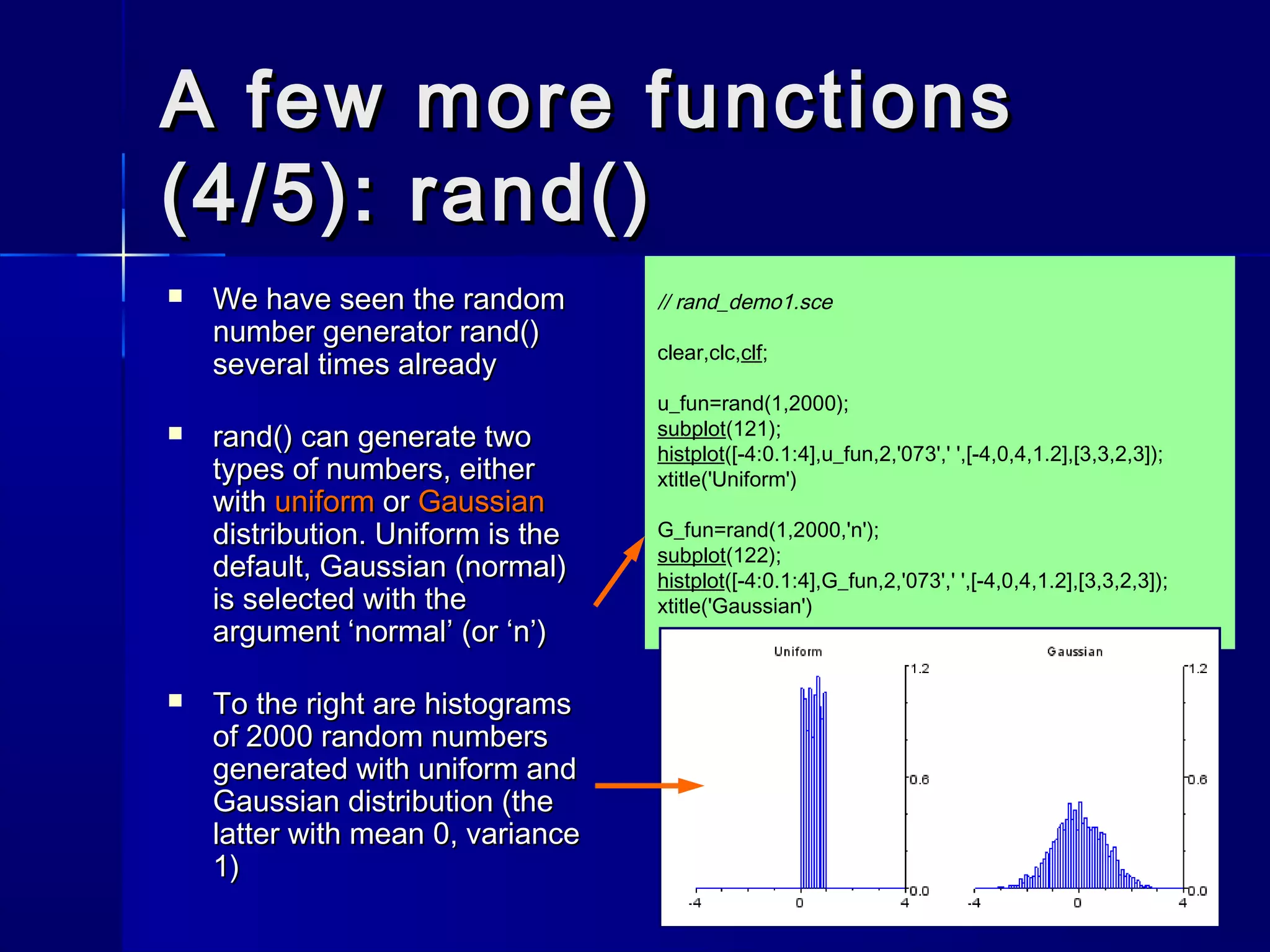 A few more functionsA few more functions
(4/5): rand()(4/5): rand()
 We have seen the randomWe have seen the random
number generatornumber generator rand()rand()
several times alreadyseveral times already
 rand()rand() can generate twocan generate two
types of numbers, eithertypes of numbers, either
withwith uniformuniform oror GaussianGaussian
distribution. Uniform is thedistribution. Uniform is the
default, Gaussian (normal)default, Gaussian (normal)
is selected with theis selected with the
argumentargument ‘normal’‘normal’ (or(or ‘n’‘n’))
 To the right are histogramsTo the right are histograms
of 2000 random numbersof 2000 random numbers
generated with uniform andgenerated with uniform and
Gaussian distribution (theGaussian distribution (the
latter with mean 0, variancelatter with mean 0, variance
1)1)
// rand_demo1.sce
clear,clc,clf;
u_fun=rand(1,2000);
subplot(121);
histplot([-4:0.1:4],u_fun,2,'073',' ',[-4,0,4,1.2],[3,3,2,3]);
xtitle('Uniform')
G_fun=rand(1,2000,'n');
subplot(122);
histplot([-4:0.1:4],G_fun,2,'073',' ',[-4,0,4,1.2],[3,3,2,3]);
xtitle('Gaussian')
 