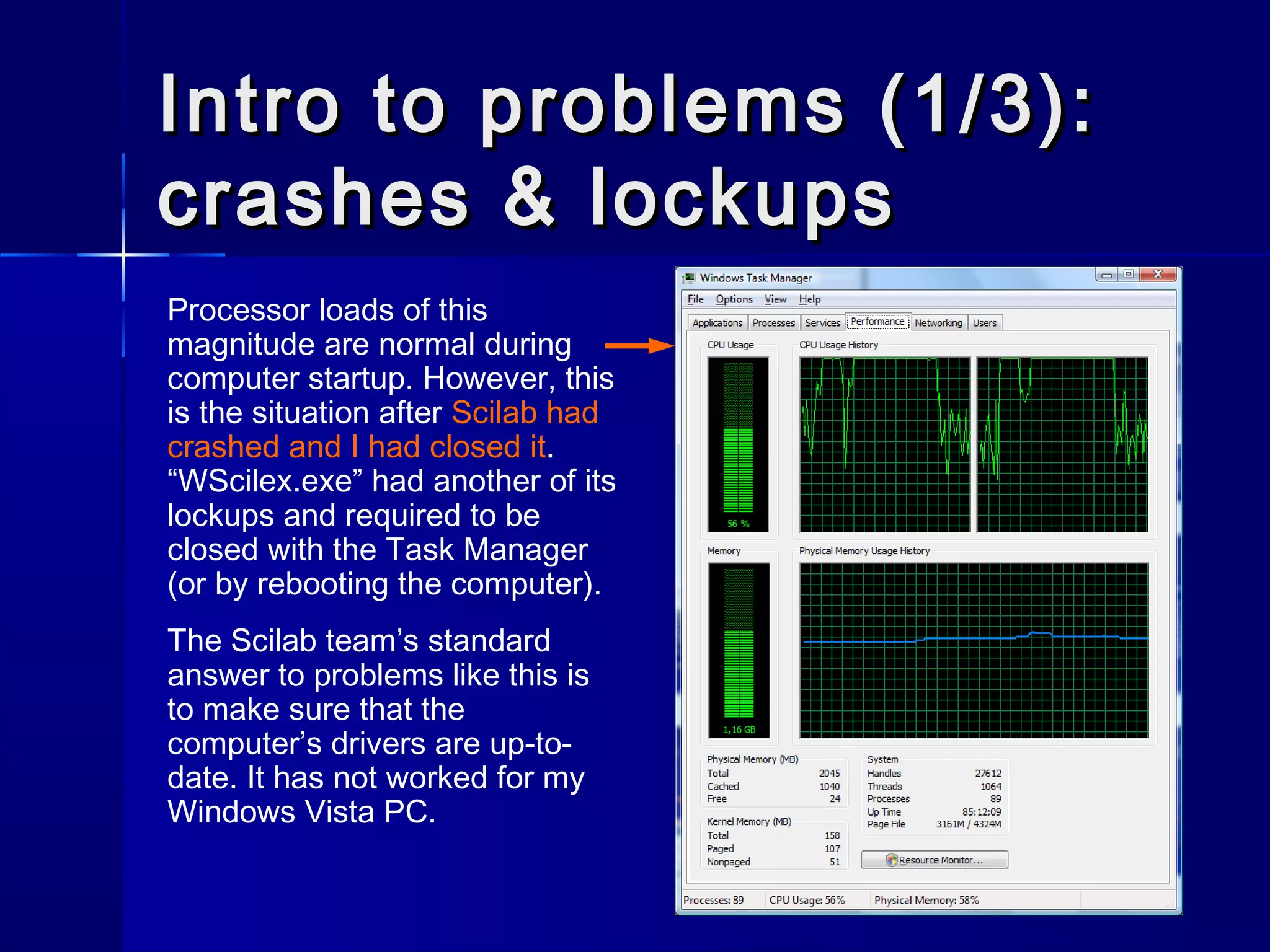 Intro to problems (1/3):Intro to problems (1/3):
crashes & lockupscrashes & lockups
Processor loads of this
magnitude are normal during
computer startup. However, this
is the situation after Scilab had
crashed and I had closed it.
“WScilex.exe” had another of its
lockups and required to be
closed with the Task Manager
(or by rebooting the computer).
The Scilab team’s standard
answer to problems like this is
to make sure that the
computer’s drivers are up-to-
date. It has not worked for my
Windows Vista PC.
 