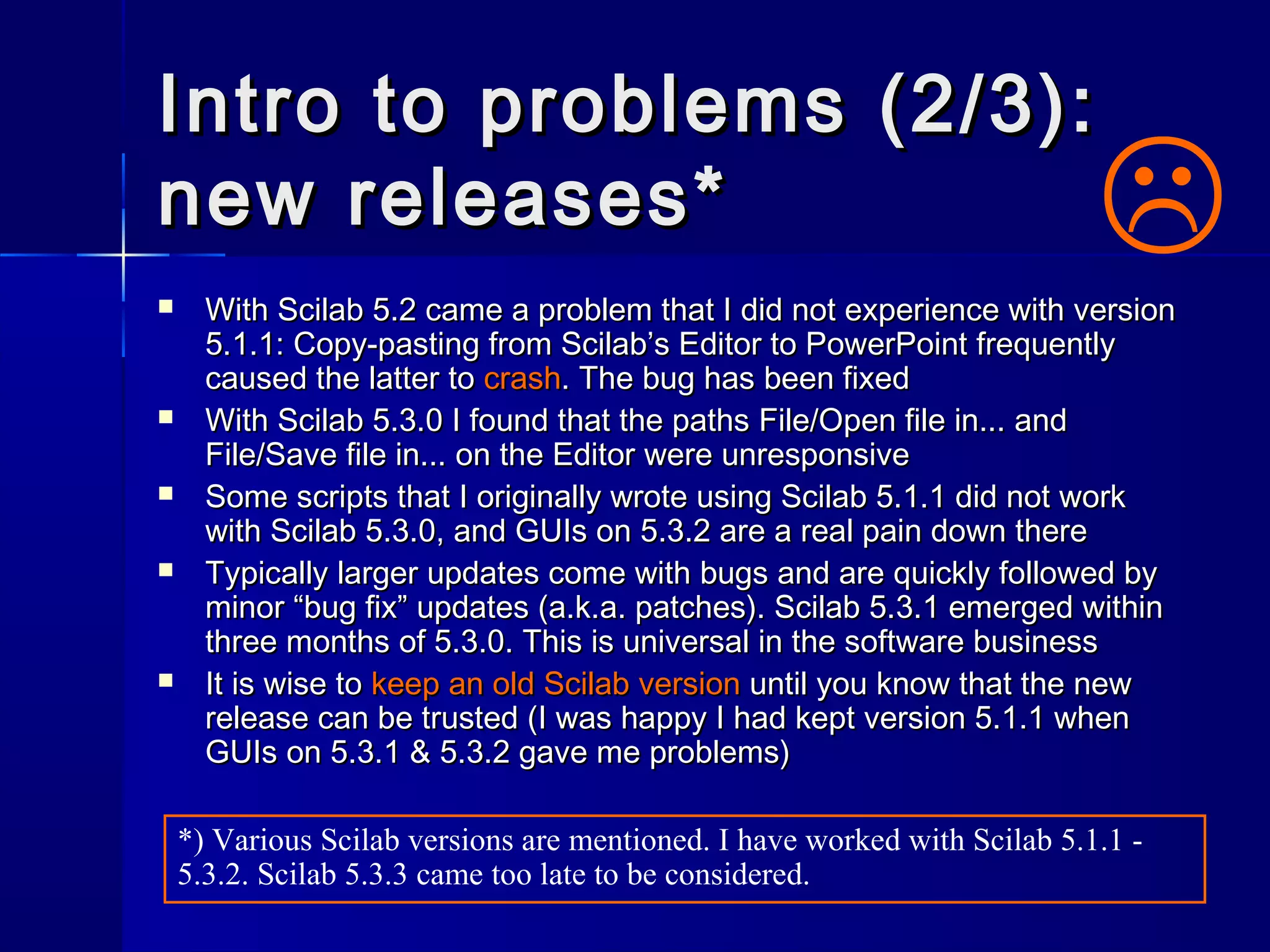 Intro to problems (2/3):Intro to problems (2/3):
new releases*new releases*
 With Scilab 5.2 came a problem that I did not experience with versionWith Scilab 5.2 came a problem that I did not experience with version
5.1.1: Copy-pasting from Scilab’s Editor to PowerPoint frequently5.1.1: Copy-pasting from Scilab’s Editor to PowerPoint frequently
caused the latter tocaused the latter to crashcrash. The bug has been fixed. The bug has been fixed
 With Scilab 5.3.0 I found that the pathsWith Scilab 5.3.0 I found that the paths File/Open file in...File/Open file in... andand
File/Save file in...File/Save file in... on the Editor were unresponsiveon the Editor were unresponsive
 Some scripts that I originally wrote using Scilab 5.1.1 did not workSome scripts that I originally wrote using Scilab 5.1.1 did not work
with Scilab 5.3.0, and GUIs on 5.3.2 are a real pain down therewith Scilab 5.3.0, and GUIs on 5.3.2 are a real pain down there
 Typically larger updates come with bugs and are quickly followed byTypically larger updates come with bugs and are quickly followed by
minor “bug fix” updates (a.k.a. patches). Scilab 5.3.1 emerged withinminor “bug fix” updates (a.k.a. patches). Scilab 5.3.1 emerged within
three months of 5.3.0. This is universal in the software businessthree months of 5.3.0. This is universal in the software business
 It is wise toIt is wise to keep an old Scilab versionkeep an old Scilab version until you know that the newuntil you know that the new
release can be trusted (I was happy I had kept version 5.1.1 whenrelease can be trusted (I was happy I had kept version 5.1.1 when
GUIs on 5.3.1 & 5.3.2 gave me problems)GUIs on 5.3.1 & 5.3.2 gave me problems)

*) Various Scilab versions are mentioned. I have worked with Scilab 5.1.1 -
5.3.2. Scilab 5.3.3 came too late to be considered.
 