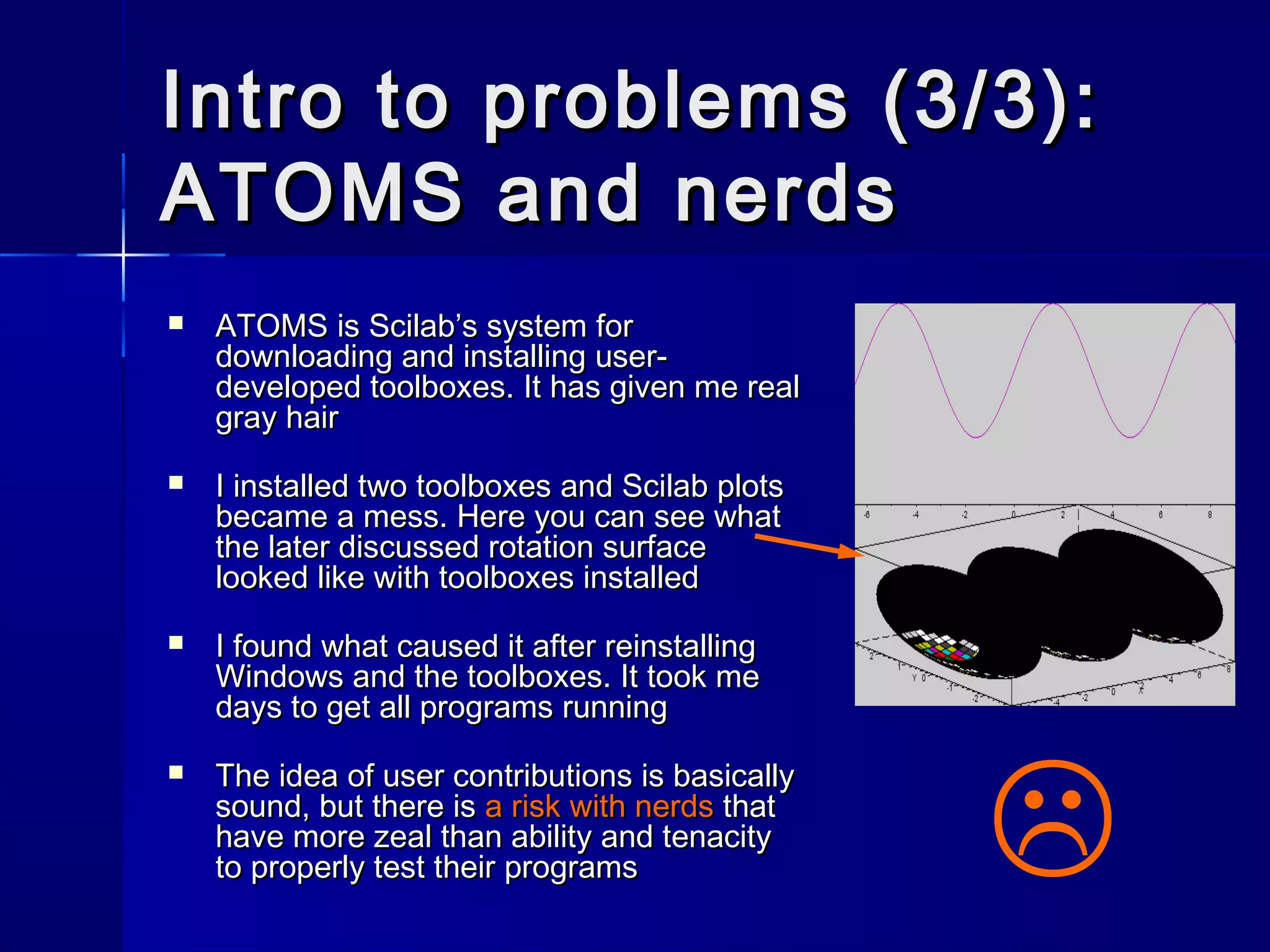 Intro to problems (3/3):Intro to problems (3/3):
ATOMS and nerdsATOMS and nerds
 ATOMS is Scilab’s system forATOMS is Scilab’s system for
downloading and installing user-downloading and installing user-
developed toolboxes. It has given me realdeveloped toolboxes. It has given me real
gray hairgray hair
 I installed two toolboxes and Scilab plotsI installed two toolboxes and Scilab plots
became a mess. Here you can see whatbecame a mess. Here you can see what
the later discussed rotation surfacethe later discussed rotation surface
looked like with toolboxes installedlooked like with toolboxes installed
 I found what caused it after reinstallingI found what caused it after reinstalling
Windows and the toolboxes. It took meWindows and the toolboxes. It took me
days to get all programs runningdays to get all programs running
 The idea of user contributions is basicallyThe idea of user contributions is basically
sound, but there issound, but there is a risk with nerdsa risk with nerds thatthat
have more zeal than ability and tenacityhave more zeal than ability and tenacity
to properly test their programsto properly test their programs 
 