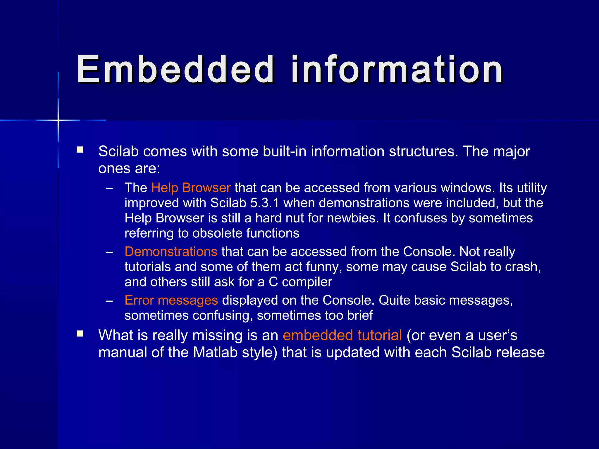 Embedded informationEmbedded information
 Scilab comes with some built-in information structures. The major
ones are:
– The Help Browser that can be accessed from various windows. Its utility
improved with Scilab 5.3.1 when demonstrations were included, but the
Help Browser is still a hard nut for newbies. It confuses by sometimes
referring to obsolete functions
– Demonstrations that can be accessed from the Console. Not really
tutorials and some of them act funny, some may cause Scilab to crash,
and others still ask for a C compiler
– Error messages displayed on the Console. Quite basic messages,
sometimes confusing, sometimes too brief
 What is really missing is an embedded tutorial (or even a user’s
manual of the Matlab style) that is updated with each Scilab release
 