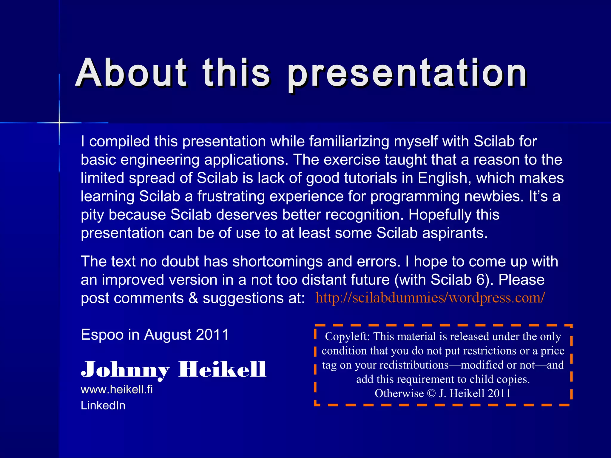 About this presentationAbout this presentation
I compiled this presentation while familiarizing myself with Scilab for
basic engineering applications. The exercise taught that a reason to the
limited spread of Scilab is lack of good tutorials in English, which makes
learning Scilab a frustrating experience for programming newbies. It’s a
pity because Scilab deserves better recognition. Hopefully this
presentation can be of use to at least some Scilab aspirants.
The text no doubt has shortcomings and errors. I hope to come up with
an improved version in a not too distant future (with Scilab 6). Please
post comments & suggestions at:
Espoo in August 2011
Johnny Heikell
www.heikell.fi
LinkedIn
Copyleft: This material is released under the only
condition that you do not put restrictions or a price
tag on your redistributions—modified or not—and
add this requirement to child copies.
Otherwise © J. Heikell 2011
 