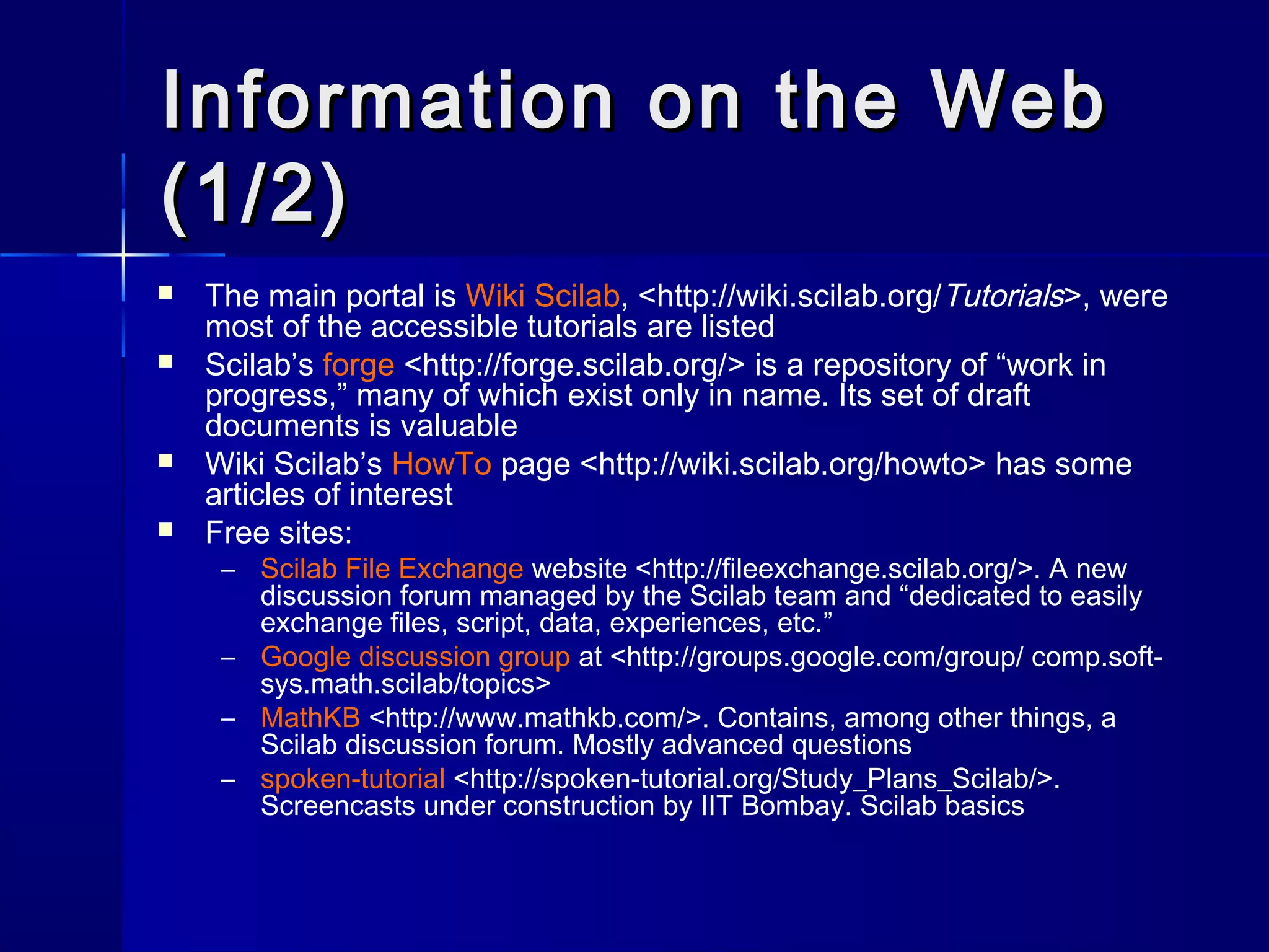 Information on the WebInformation on the Web
(1/2)(1/2)
 The main portal is Wiki Scilab, <http://wiki.scilab.org/Tutorials>, were
most of the accessible tutorials are listed
 Scilab’s forge <http://forge.scilab.org/> is a repository of “work in
progress,” many of which exist only in name. Its set of draft
documents is valuable
 Wiki Scilab’s HowTo page <http://wiki.scilab.org/howto> has some
articles of interest
 Free sites:
– Scilab File Exchange website <http://fileexchange.scilab.org/>. A new
discussion forum managed by the Scilab team and “dedicated to easily
exchange files, script, data, experiences, etc.”
– Google discussion group at <http://groups.google.com/group/ comp.soft-
sys.math.scilab/topics>
– MathKB <http://www.mathkb.com/>. Contains, among other things, a
Scilab discussion forum. Mostly advanced questions
– spoken-tutorial <http://spoken-tutorial.org/Study_Plans_Scilab/>.
Screencasts under construction by IIT Bombay. Scilab basics
 