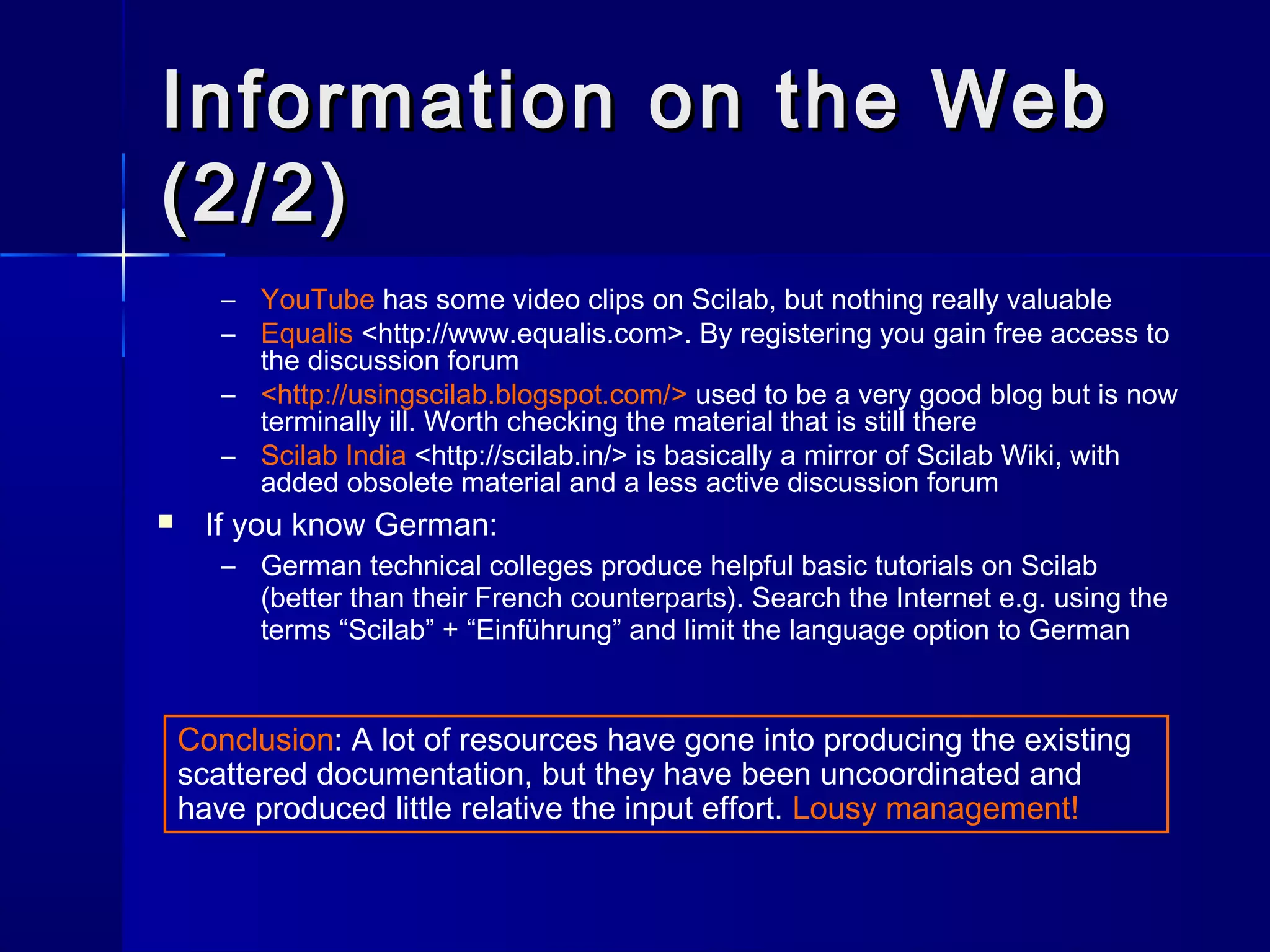 Information on the WebInformation on the Web
(2/2)(2/2)
– YouTube has some video clips on Scilab, but nothing really valuable
– Equalis <http://www.equalis.com>. By registering you gain free access to
the discussion forum
– <http://usingscilab.blogspot.com/> used to be a very good blog but is now
terminally ill. Worth checking the material that is still there
– Scilab India <http://scilab.in/> is basically a mirror of Scilab Wiki, with
added obsolete material and a less active discussion forum
 If you know German:
– German technical colleges produce helpful basic tutorials on Scilab
(better than their French counterparts). Search the Internet e.g. using the
terms “Scilab” + “Einführung” and limit the language option to German
Conclusion: A lot of resources have gone into producing the existing
scattered documentation, but they have been uncoordinated and
have produced little relative the input effort. Lousy management!
 