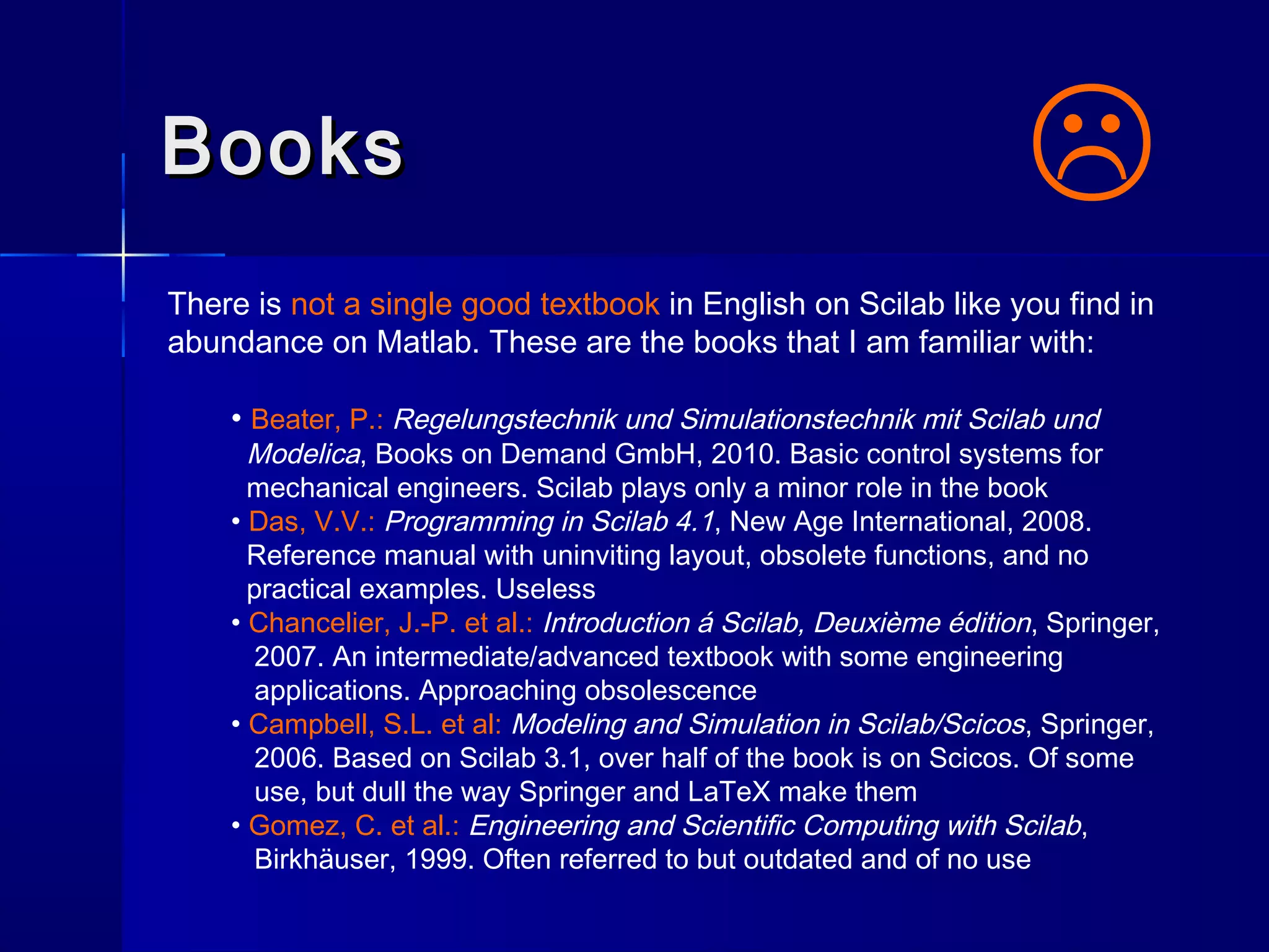 BooksBooks
There is not a single good textbook in English on Scilab like you find in
abundance on Matlab. These are the books that I am familiar with:
• Beater, P.: Regelungstechnik und Simulationstechnik mit Scilab und
Modelica, Books on Demand GmbH, 2010. Basic control systems for
mechanical engineers. Scilab plays only a minor role in the book
• Das, V.V.: Programming in Scilab 4.1, New Age International, 2008.
Reference manual with uninviting layout, obsolete functions, and no
practical examples. Useless
• Chancelier, J.-P. et al.: Introduction á Scilab, Deuxième édition, Springer,
2007. An intermediate/advanced textbook with some engineering
applications. Approaching obsolescence
• Campbell, S.L. et al: Modeling and Simulation in Scilab/Scicos, Springer,
2006. Based on Scilab 3.1, over half of the book is on Scicos. Of some
use, but dull the way Springer and LaTeX make them
• Gomez, C. et al.: Engineering and Scientific Computing with Scilab,
Birkhäuser, 1999. Often referred to but outdated and of no use

 